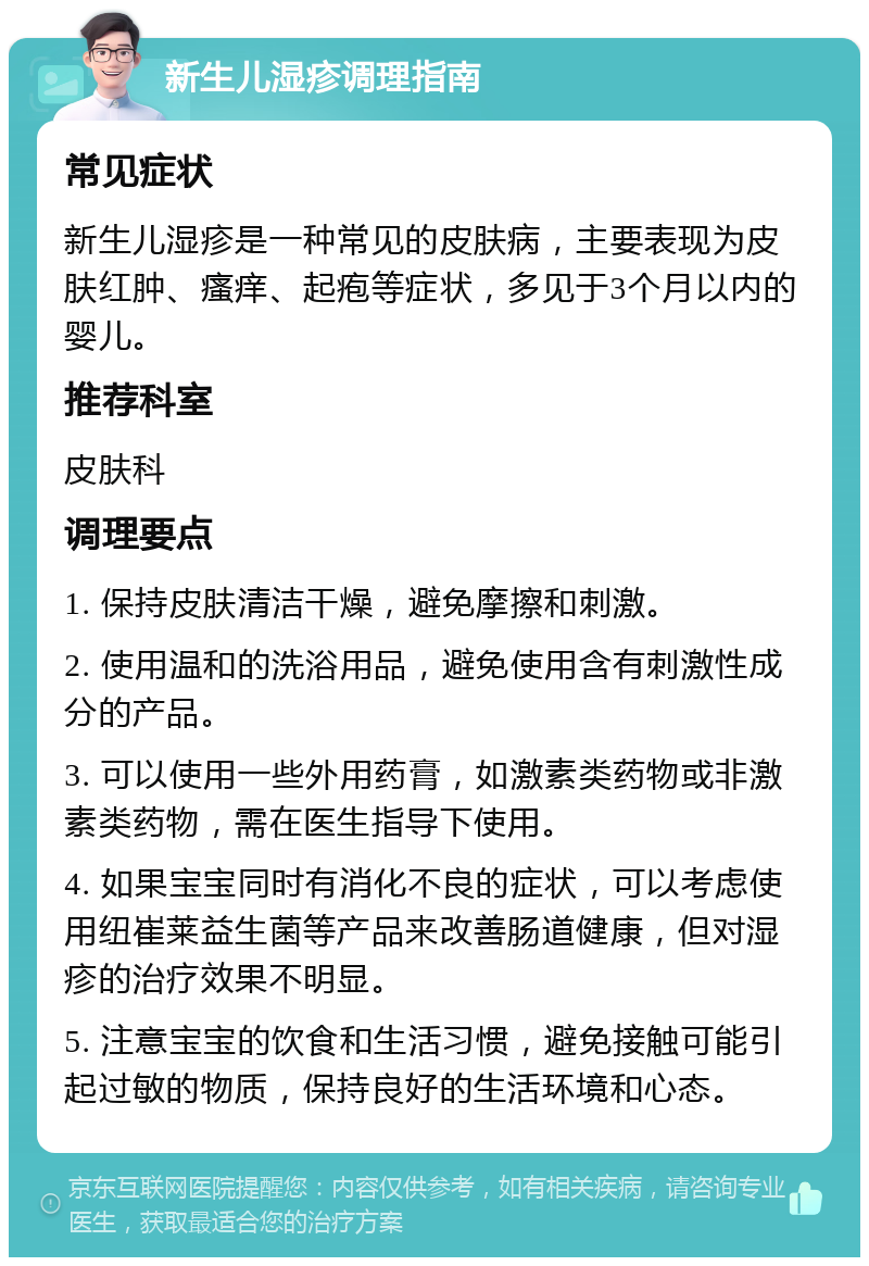 新生儿湿疹调理指南 常见症状 新生儿湿疹是一种常见的皮肤病，主要表现为皮肤红肿、瘙痒、起疱等症状，多见于3个月以内的婴儿。 推荐科室 皮肤科 调理要点 1. 保持皮肤清洁干燥，避免摩擦和刺激。 2. 使用温和的洗浴用品，避免使用含有刺激性成分的产品。 3. 可以使用一些外用药膏，如激素类药物或非激素类药物，需在医生指导下使用。 4. 如果宝宝同时有消化不良的症状，可以考虑使用纽崔莱益生菌等产品来改善肠道健康，但对湿疹的治疗效果不明显。 5. 注意宝宝的饮食和生活习惯，避免接触可能引起过敏的物质，保持良好的生活环境和心态。