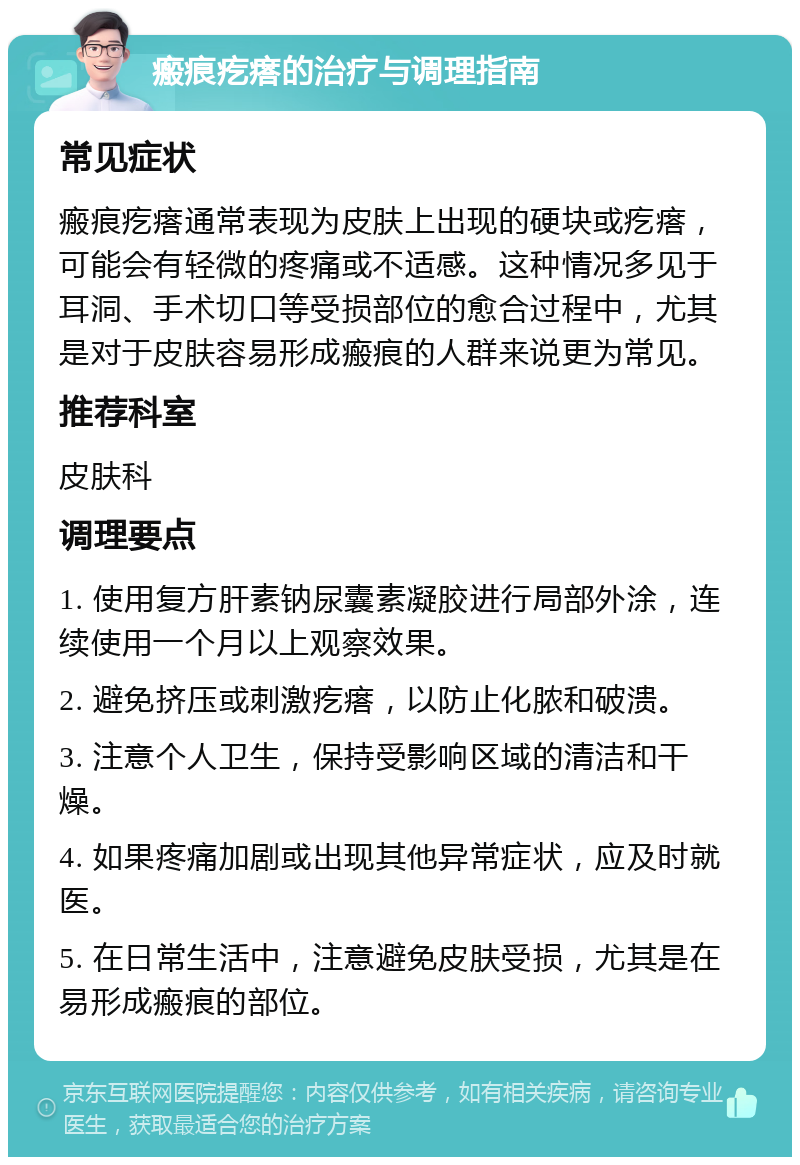 瘢痕疙瘩的治疗与调理指南 常见症状 瘢痕疙瘩通常表现为皮肤上出现的硬块或疙瘩，可能会有轻微的疼痛或不适感。这种情况多见于耳洞、手术切口等受损部位的愈合过程中，尤其是对于皮肤容易形成瘢痕的人群来说更为常见。 推荐科室 皮肤科 调理要点 1. 使用复方肝素钠尿囊素凝胶进行局部外涂，连续使用一个月以上观察效果。 2. 避免挤压或刺激疙瘩，以防止化脓和破溃。 3. 注意个人卫生，保持受影响区域的清洁和干燥。 4. 如果疼痛加剧或出现其他异常症状，应及时就医。 5. 在日常生活中，注意避免皮肤受损，尤其是在易形成瘢痕的部位。