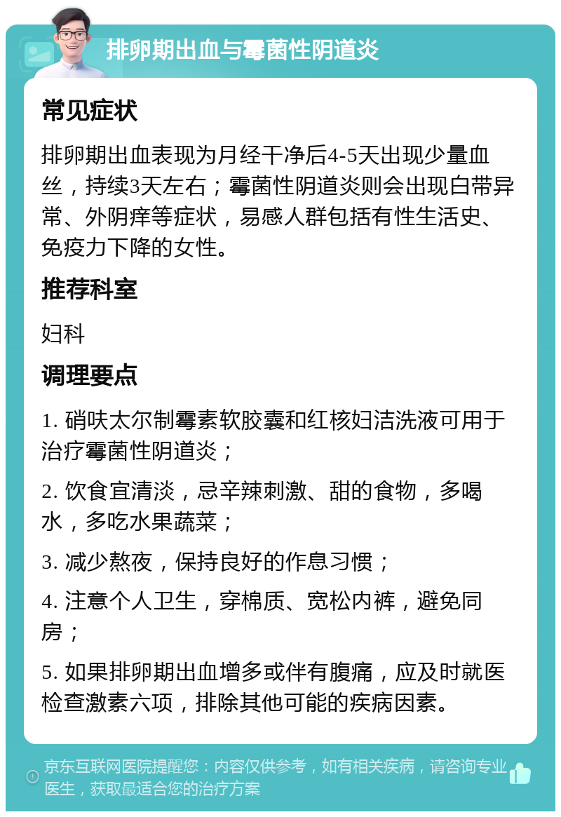 排卵期出血与霉菌性阴道炎 常见症状 排卵期出血表现为月经干净后4-5天出现少量血丝，持续3天左右；霉菌性阴道炎则会出现白带异常、外阴痒等症状，易感人群包括有性生活史、免疫力下降的女性。 推荐科室 妇科 调理要点 1. 硝呋太尔制霉素软胶囊和红核妇洁洗液可用于治疗霉菌性阴道炎； 2. 饮食宜清淡，忌辛辣刺激、甜的食物，多喝水，多吃水果蔬菜； 3. 减少熬夜，保持良好的作息习惯； 4. 注意个人卫生，穿棉质、宽松内裤，避免同房； 5. 如果排卵期出血增多或伴有腹痛，应及时就医检查激素六项，排除其他可能的疾病因素。