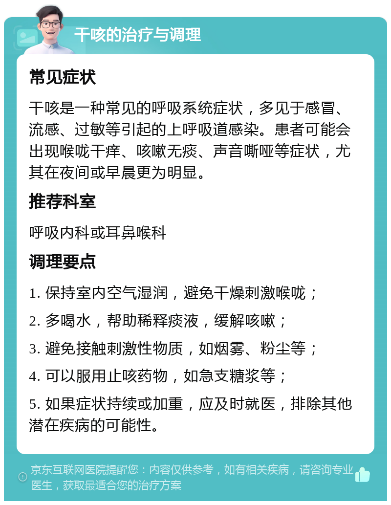 干咳的治疗与调理 常见症状 干咳是一种常见的呼吸系统症状，多见于感冒、流感、过敏等引起的上呼吸道感染。患者可能会出现喉咙干痒、咳嗽无痰、声音嘶哑等症状，尤其在夜间或早晨更为明显。 推荐科室 呼吸内科或耳鼻喉科 调理要点 1. 保持室内空气湿润，避免干燥刺激喉咙； 2. 多喝水，帮助稀释痰液，缓解咳嗽； 3. 避免接触刺激性物质，如烟雾、粉尘等； 4. 可以服用止咳药物，如急支糖浆等； 5. 如果症状持续或加重，应及时就医，排除其他潜在疾病的可能性。