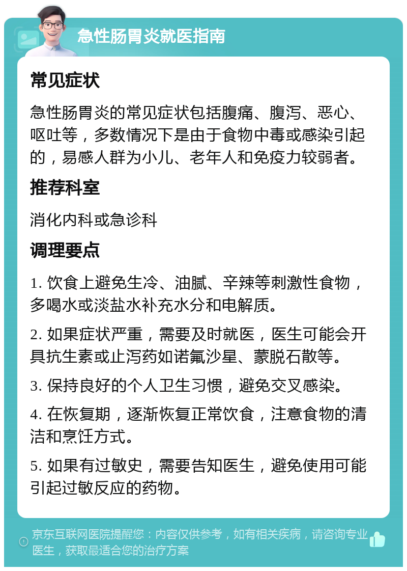 急性肠胃炎就医指南 常见症状 急性肠胃炎的常见症状包括腹痛、腹泻、恶心、呕吐等，多数情况下是由于食物中毒或感染引起的，易感人群为小儿、老年人和免疫力较弱者。 推荐科室 消化内科或急诊科 调理要点 1. 饮食上避免生冷、油腻、辛辣等刺激性食物，多喝水或淡盐水补充水分和电解质。 2. 如果症状严重，需要及时就医，医生可能会开具抗生素或止泻药如诺氟沙星、蒙脱石散等。 3. 保持良好的个人卫生习惯，避免交叉感染。 4. 在恢复期，逐渐恢复正常饮食，注意食物的清洁和烹饪方式。 5. 如果有过敏史，需要告知医生，避免使用可能引起过敏反应的药物。