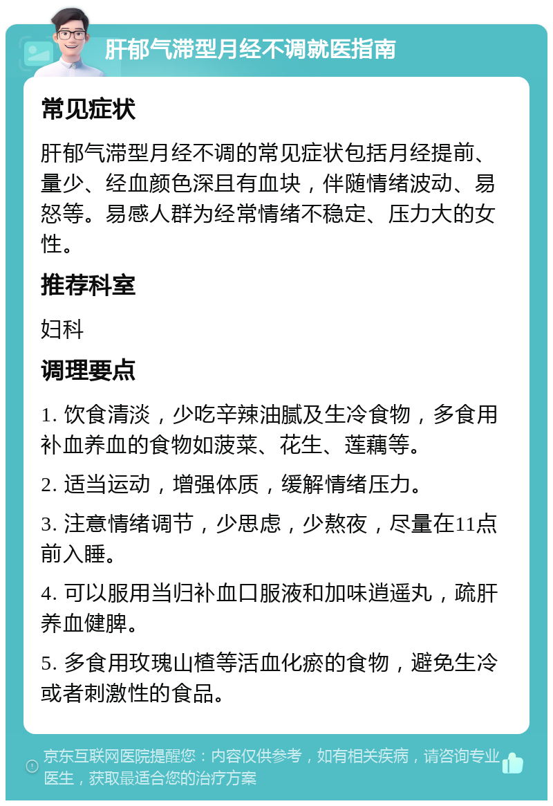 肝郁气滞型月经不调就医指南 常见症状 肝郁气滞型月经不调的常见症状包括月经提前、量少、经血颜色深且有血块，伴随情绪波动、易怒等。易感人群为经常情绪不稳定、压力大的女性。 推荐科室 妇科 调理要点 1. 饮食清淡，少吃辛辣油腻及生冷食物，多食用补血养血的食物如菠菜、花生、莲藕等。 2. 适当运动，增强体质，缓解情绪压力。 3. 注意情绪调节，少思虑，少熬夜，尽量在11点前入睡。 4. 可以服用当归补血口服液和加味逍遥丸，疏肝养血健脾。 5. 多食用玫瑰山楂等活血化瘀的食物，避免生冷或者刺激性的食品。