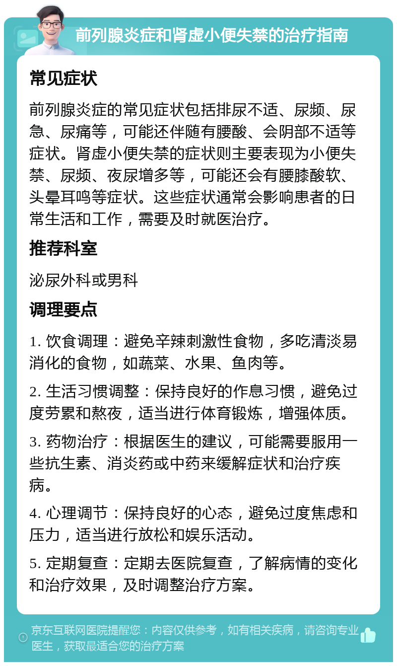 前列腺炎症和肾虚小便失禁的治疗指南 常见症状 前列腺炎症的常见症状包括排尿不适、尿频、尿急、尿痛等，可能还伴随有腰酸、会阴部不适等症状。肾虚小便失禁的症状则主要表现为小便失禁、尿频、夜尿增多等，可能还会有腰膝酸软、头晕耳鸣等症状。这些症状通常会影响患者的日常生活和工作，需要及时就医治疗。 推荐科室 泌尿外科或男科 调理要点 1. 饮食调理：避免辛辣刺激性食物，多吃清淡易消化的食物，如蔬菜、水果、鱼肉等。 2. 生活习惯调整：保持良好的作息习惯，避免过度劳累和熬夜，适当进行体育锻炼，增强体质。 3. 药物治疗：根据医生的建议，可能需要服用一些抗生素、消炎药或中药来缓解症状和治疗疾病。 4. 心理调节：保持良好的心态，避免过度焦虑和压力，适当进行放松和娱乐活动。 5. 定期复查：定期去医院复查，了解病情的变化和治疗效果，及时调整治疗方案。