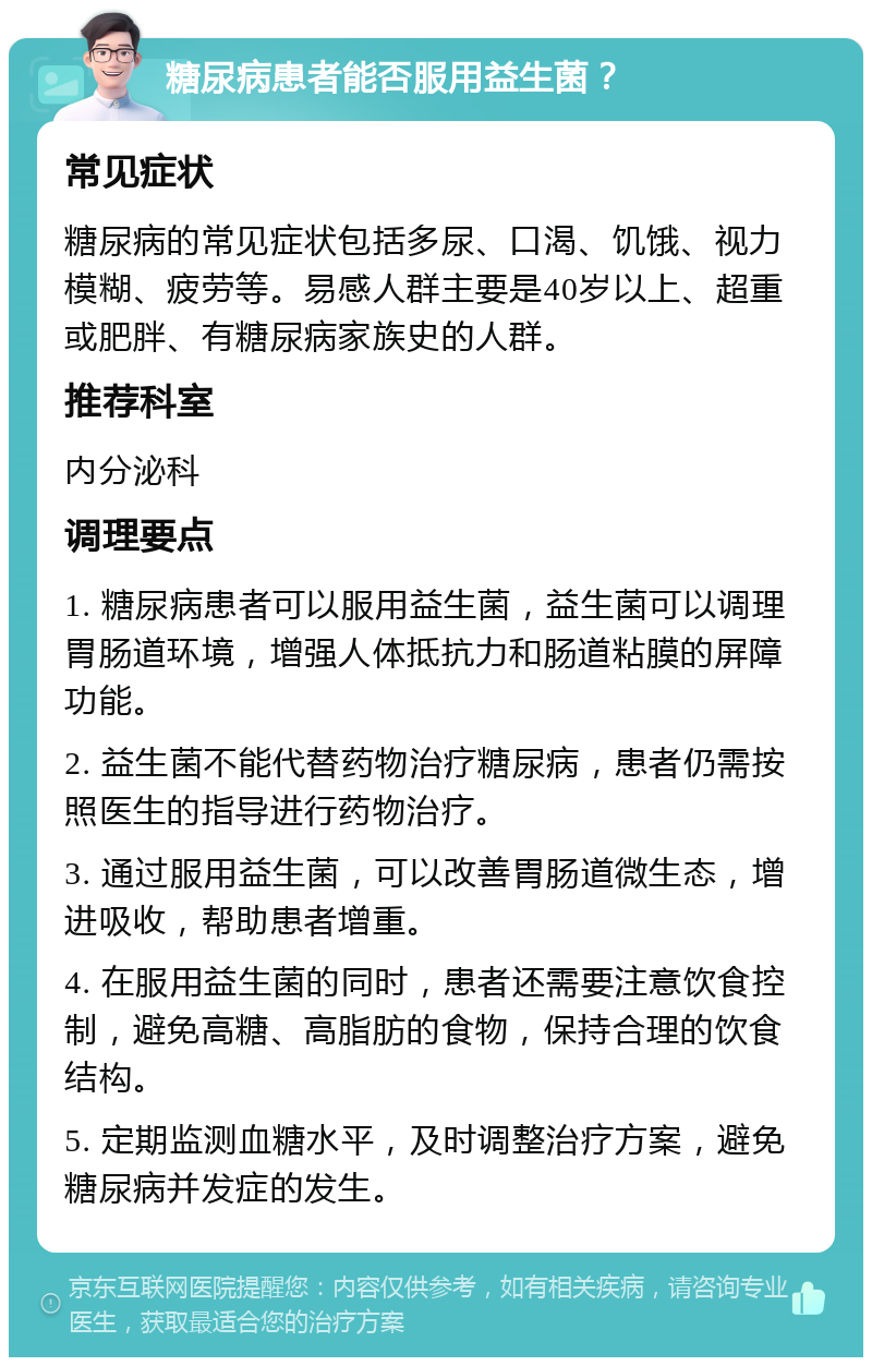 糖尿病患者能否服用益生菌？ 常见症状 糖尿病的常见症状包括多尿、口渴、饥饿、视力模糊、疲劳等。易感人群主要是40岁以上、超重或肥胖、有糖尿病家族史的人群。 推荐科室 内分泌科 调理要点 1. 糖尿病患者可以服用益生菌，益生菌可以调理胃肠道环境，增强人体抵抗力和肠道粘膜的屏障功能。 2. 益生菌不能代替药物治疗糖尿病，患者仍需按照医生的指导进行药物治疗。 3. 通过服用益生菌，可以改善胃肠道微生态，增进吸收，帮助患者增重。 4. 在服用益生菌的同时，患者还需要注意饮食控制，避免高糖、高脂肪的食物，保持合理的饮食结构。 5. 定期监测血糖水平，及时调整治疗方案，避免糖尿病并发症的发生。