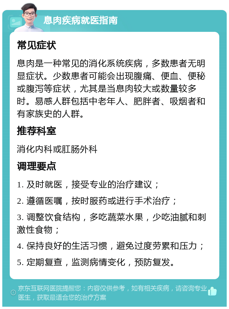 息肉疾病就医指南 常见症状 息肉是一种常见的消化系统疾病，多数患者无明显症状。少数患者可能会出现腹痛、便血、便秘或腹泻等症状，尤其是当息肉较大或数量较多时。易感人群包括中老年人、肥胖者、吸烟者和有家族史的人群。 推荐科室 消化内科或肛肠外科 调理要点 1. 及时就医，接受专业的治疗建议； 2. 遵循医嘱，按时服药或进行手术治疗； 3. 调整饮食结构，多吃蔬菜水果，少吃油腻和刺激性食物； 4. 保持良好的生活习惯，避免过度劳累和压力； 5. 定期复查，监测病情变化，预防复发。