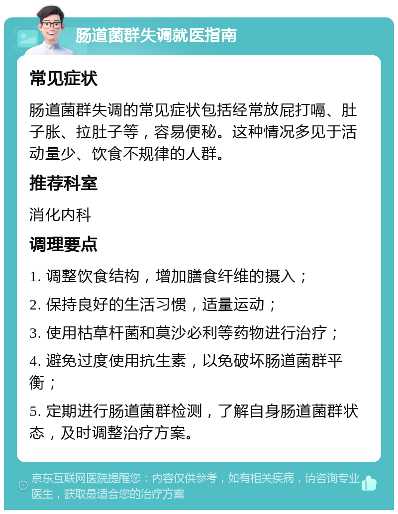 肠道菌群失调就医指南 常见症状 肠道菌群失调的常见症状包括经常放屁打嗝、肚子胀、拉肚子等，容易便秘。这种情况多见于活动量少、饮食不规律的人群。 推荐科室 消化内科 调理要点 1. 调整饮食结构，增加膳食纤维的摄入； 2. 保持良好的生活习惯，适量运动； 3. 使用枯草杆菌和莫沙必利等药物进行治疗； 4. 避免过度使用抗生素，以免破坏肠道菌群平衡； 5. 定期进行肠道菌群检测，了解自身肠道菌群状态，及时调整治疗方案。