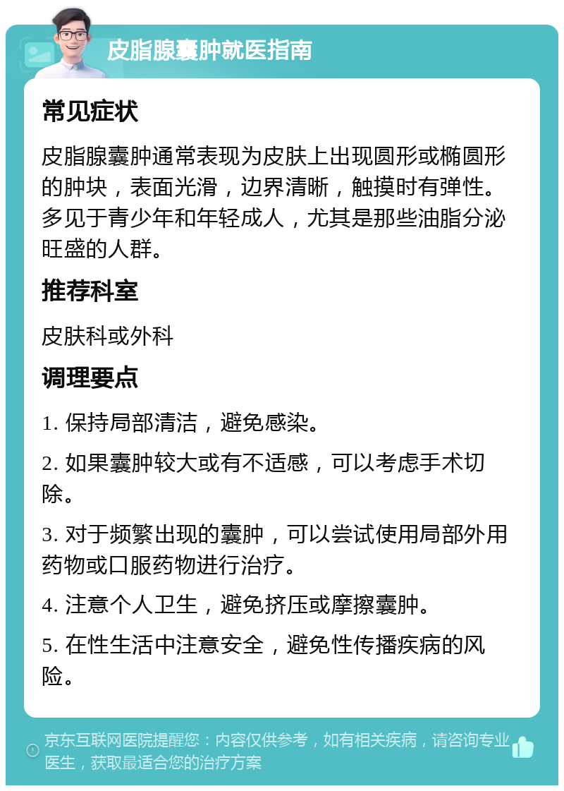 皮脂腺囊肿就医指南 常见症状 皮脂腺囊肿通常表现为皮肤上出现圆形或椭圆形的肿块，表面光滑，边界清晰，触摸时有弹性。多见于青少年和年轻成人，尤其是那些油脂分泌旺盛的人群。 推荐科室 皮肤科或外科 调理要点 1. 保持局部清洁，避免感染。 2. 如果囊肿较大或有不适感，可以考虑手术切除。 3. 对于频繁出现的囊肿，可以尝试使用局部外用药物或口服药物进行治疗。 4. 注意个人卫生，避免挤压或摩擦囊肿。 5. 在性生活中注意安全，避免性传播疾病的风险。