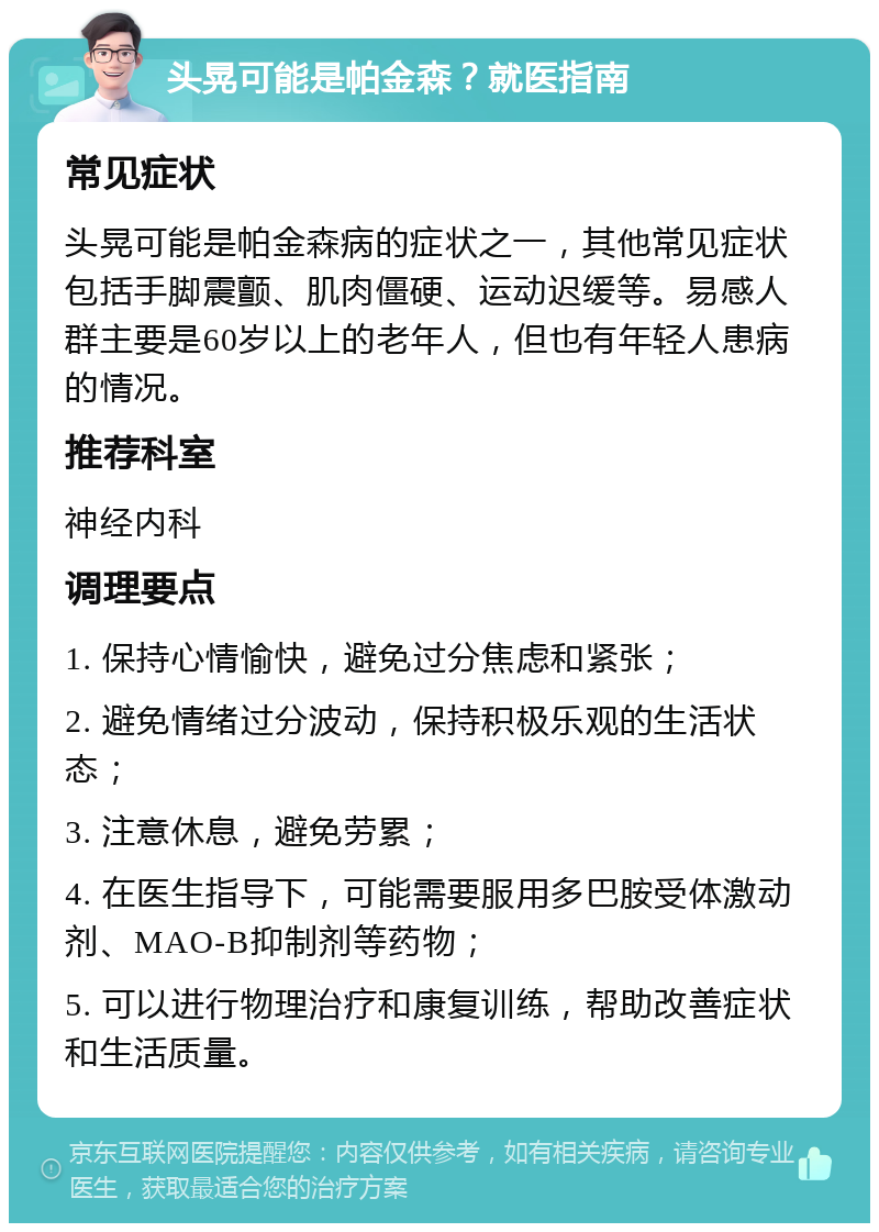 头晃可能是帕金森？就医指南 常见症状 头晃可能是帕金森病的症状之一，其他常见症状包括手脚震颤、肌肉僵硬、运动迟缓等。易感人群主要是60岁以上的老年人，但也有年轻人患病的情况。 推荐科室 神经内科 调理要点 1. 保持心情愉快，避免过分焦虑和紧张； 2. 避免情绪过分波动，保持积极乐观的生活状态； 3. 注意休息，避免劳累； 4. 在医生指导下，可能需要服用多巴胺受体激动剂、MAO-B抑制剂等药物； 5. 可以进行物理治疗和康复训练，帮助改善症状和生活质量。