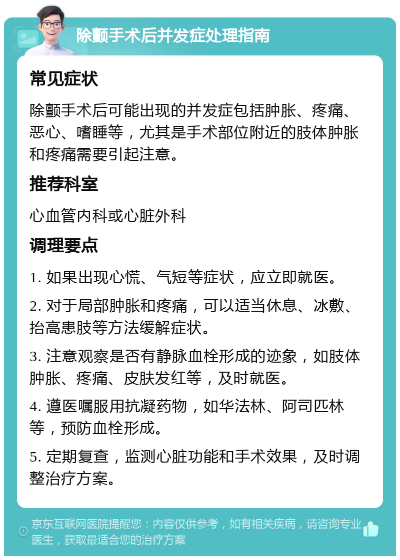 除颤手术后并发症处理指南 常见症状 除颤手术后可能出现的并发症包括肿胀、疼痛、恶心、嗜睡等，尤其是手术部位附近的肢体肿胀和疼痛需要引起注意。 推荐科室 心血管内科或心脏外科 调理要点 1. 如果出现心慌、气短等症状，应立即就医。 2. 对于局部肿胀和疼痛，可以适当休息、冰敷、抬高患肢等方法缓解症状。 3. 注意观察是否有静脉血栓形成的迹象，如肢体肿胀、疼痛、皮肤发红等，及时就医。 4. 遵医嘱服用抗凝药物，如华法林、阿司匹林等，预防血栓形成。 5. 定期复查，监测心脏功能和手术效果，及时调整治疗方案。