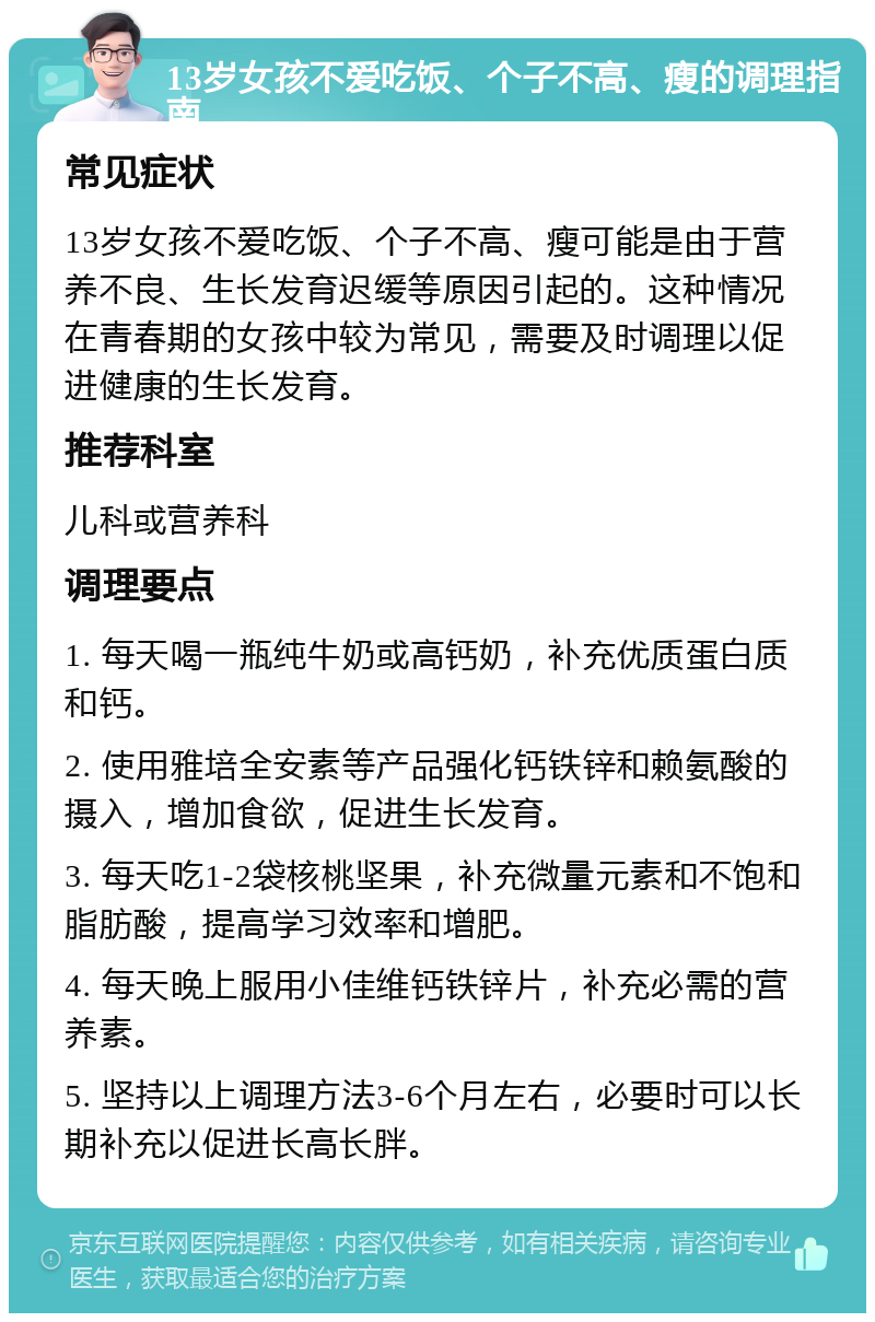 13岁女孩不爱吃饭、个子不高、瘦的调理指南 常见症状 13岁女孩不爱吃饭、个子不高、瘦可能是由于营养不良、生长发育迟缓等原因引起的。这种情况在青春期的女孩中较为常见，需要及时调理以促进健康的生长发育。 推荐科室 儿科或营养科 调理要点 1. 每天喝一瓶纯牛奶或高钙奶，补充优质蛋白质和钙。 2. 使用雅培全安素等产品强化钙铁锌和赖氨酸的摄入，增加食欲，促进生长发育。 3. 每天吃1-2袋核桃坚果，补充微量元素和不饱和脂肪酸，提高学习效率和增肥。 4. 每天晚上服用小佳维钙铁锌片，补充必需的营养素。 5. 坚持以上调理方法3-6个月左右，必要时可以长期补充以促进长高长胖。