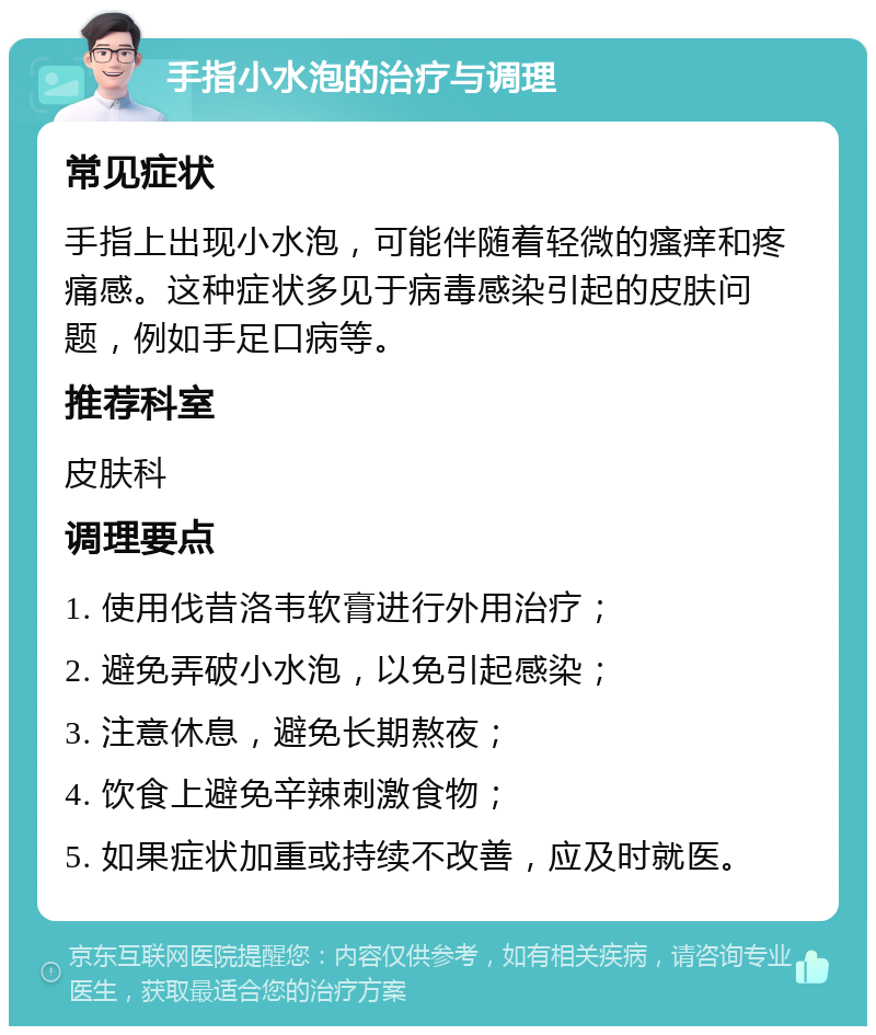 手指小水泡的治疗与调理 常见症状 手指上出现小水泡，可能伴随着轻微的瘙痒和疼痛感。这种症状多见于病毒感染引起的皮肤问题，例如手足口病等。 推荐科室 皮肤科 调理要点 1. 使用伐昔洛韦软膏进行外用治疗； 2. 避免弄破小水泡，以免引起感染； 3. 注意休息，避免长期熬夜； 4. 饮食上避免辛辣刺激食物； 5. 如果症状加重或持续不改善，应及时就医。