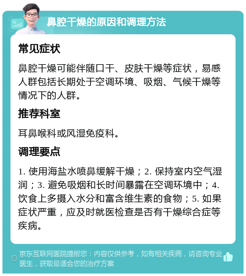 鼻腔干燥的原因和调理方法 常见症状 鼻腔干燥可能伴随口干、皮肤干燥等症状，易感人群包括长期处于空调环境、吸烟、气候干燥等情况下的人群。 推荐科室 耳鼻喉科或风湿免疫科。 调理要点 1. 使用海盐水喷鼻缓解干燥；2. 保持室内空气湿润；3. 避免吸烟和长时间暴露在空调环境中；4. 饮食上多摄入水分和富含维生素的食物；5. 如果症状严重，应及时就医检查是否有干燥综合症等疾病。