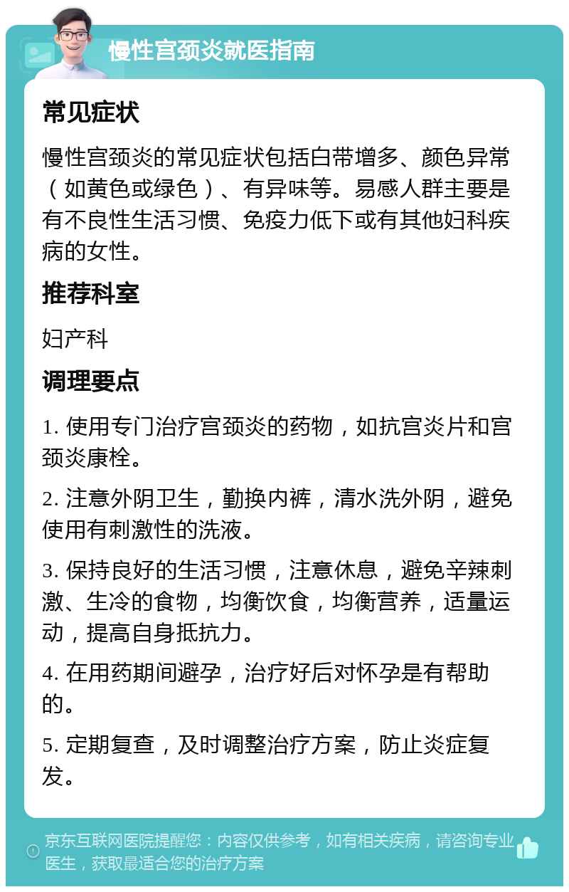 慢性宫颈炎就医指南 常见症状 慢性宫颈炎的常见症状包括白带增多、颜色异常（如黄色或绿色）、有异味等。易感人群主要是有不良性生活习惯、免疫力低下或有其他妇科疾病的女性。 推荐科室 妇产科 调理要点 1. 使用专门治疗宫颈炎的药物，如抗宫炎片和宫颈炎康栓。 2. 注意外阴卫生，勤换内裤，清水洗外阴，避免使用有刺激性的洗液。 3. 保持良好的生活习惯，注意休息，避免辛辣刺激、生冷的食物，均衡饮食，均衡营养，适量运动，提高自身抵抗力。 4. 在用药期间避孕，治疗好后对怀孕是有帮助的。 5. 定期复查，及时调整治疗方案，防止炎症复发。