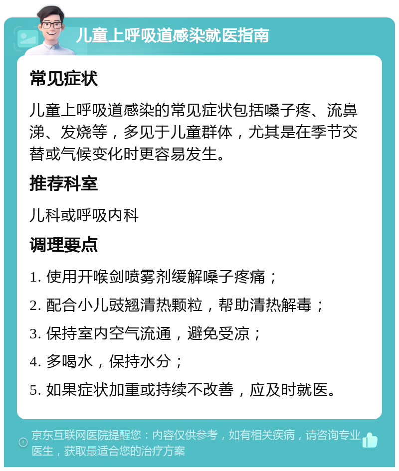 儿童上呼吸道感染就医指南 常见症状 儿童上呼吸道感染的常见症状包括嗓子疼、流鼻涕、发烧等，多见于儿童群体，尤其是在季节交替或气候变化时更容易发生。 推荐科室 儿科或呼吸内科 调理要点 1. 使用开喉剑喷雾剂缓解嗓子疼痛； 2. 配合小儿豉翘清热颗粒，帮助清热解毒； 3. 保持室内空气流通，避免受凉； 4. 多喝水，保持水分； 5. 如果症状加重或持续不改善，应及时就医。