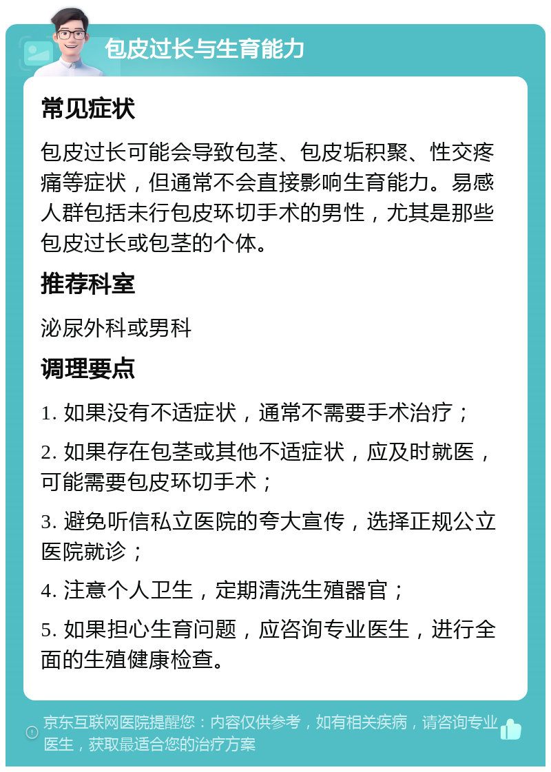 包皮过长与生育能力 常见症状 包皮过长可能会导致包茎、包皮垢积聚、性交疼痛等症状，但通常不会直接影响生育能力。易感人群包括未行包皮环切手术的男性，尤其是那些包皮过长或包茎的个体。 推荐科室 泌尿外科或男科 调理要点 1. 如果没有不适症状，通常不需要手术治疗； 2. 如果存在包茎或其他不适症状，应及时就医，可能需要包皮环切手术； 3. 避免听信私立医院的夸大宣传，选择正规公立医院就诊； 4. 注意个人卫生，定期清洗生殖器官； 5. 如果担心生育问题，应咨询专业医生，进行全面的生殖健康检查。