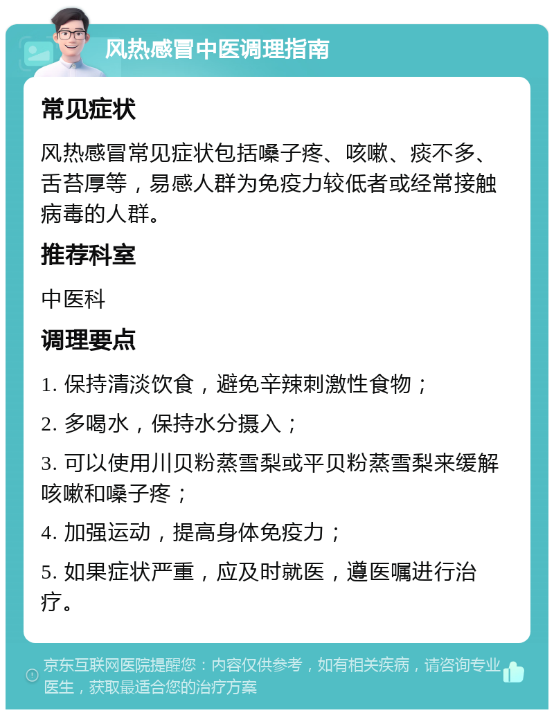 风热感冒中医调理指南 常见症状 风热感冒常见症状包括嗓子疼、咳嗽、痰不多、舌苔厚等，易感人群为免疫力较低者或经常接触病毒的人群。 推荐科室 中医科 调理要点 1. 保持清淡饮食，避免辛辣刺激性食物； 2. 多喝水，保持水分摄入； 3. 可以使用川贝粉蒸雪梨或平贝粉蒸雪梨来缓解咳嗽和嗓子疼； 4. 加强运动，提高身体免疫力； 5. 如果症状严重，应及时就医，遵医嘱进行治疗。