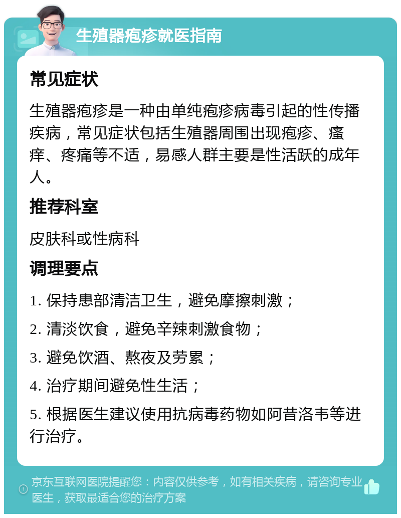 生殖器疱疹就医指南 常见症状 生殖器疱疹是一种由单纯疱疹病毒引起的性传播疾病，常见症状包括生殖器周围出现疱疹、瘙痒、疼痛等不适，易感人群主要是性活跃的成年人。 推荐科室 皮肤科或性病科 调理要点 1. 保持患部清洁卫生，避免摩擦刺激； 2. 清淡饮食，避免辛辣刺激食物； 3. 避免饮酒、熬夜及劳累； 4. 治疗期间避免性生活； 5. 根据医生建议使用抗病毒药物如阿昔洛韦等进行治疗。