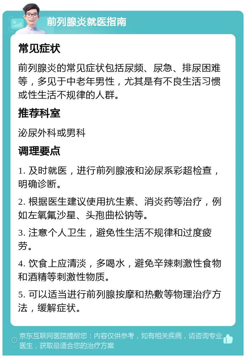 前列腺炎就医指南 常见症状 前列腺炎的常见症状包括尿频、尿急、排尿困难等，多见于中老年男性，尤其是有不良生活习惯或性生活不规律的人群。 推荐科室 泌尿外科或男科 调理要点 1. 及时就医，进行前列腺液和泌尿系彩超检查，明确诊断。 2. 根据医生建议使用抗生素、消炎药等治疗，例如左氧氟沙星、头孢曲松钠等。 3. 注意个人卫生，避免性生活不规律和过度疲劳。 4. 饮食上应清淡，多喝水，避免辛辣刺激性食物和酒精等刺激性物质。 5. 可以适当进行前列腺按摩和热敷等物理治疗方法，缓解症状。