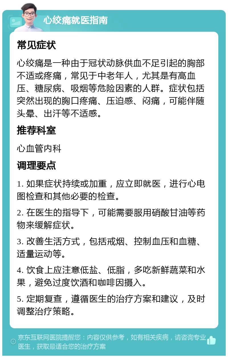 心绞痛就医指南 常见症状 心绞痛是一种由于冠状动脉供血不足引起的胸部不适或疼痛，常见于中老年人，尤其是有高血压、糖尿病、吸烟等危险因素的人群。症状包括突然出现的胸口疼痛、压迫感、闷痛，可能伴随头晕、出汗等不适感。 推荐科室 心血管内科 调理要点 1. 如果症状持续或加重，应立即就医，进行心电图检查和其他必要的检查。 2. 在医生的指导下，可能需要服用硝酸甘油等药物来缓解症状。 3. 改善生活方式，包括戒烟、控制血压和血糖、适量运动等。 4. 饮食上应注意低盐、低脂，多吃新鲜蔬菜和水果，避免过度饮酒和咖啡因摄入。 5. 定期复查，遵循医生的治疗方案和建议，及时调整治疗策略。