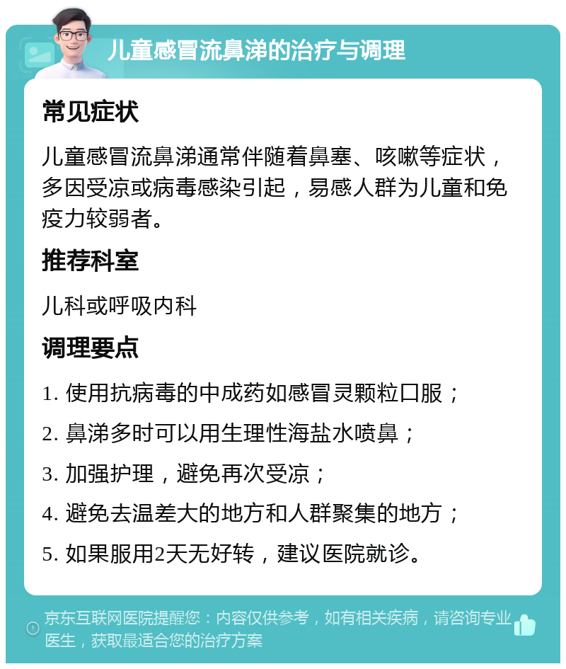 儿童感冒流鼻涕的治疗与调理 常见症状 儿童感冒流鼻涕通常伴随着鼻塞、咳嗽等症状，多因受凉或病毒感染引起，易感人群为儿童和免疫力较弱者。 推荐科室 儿科或呼吸内科 调理要点 1. 使用抗病毒的中成药如感冒灵颗粒口服； 2. 鼻涕多时可以用生理性海盐水喷鼻； 3. 加强护理，避免再次受凉； 4. 避免去温差大的地方和人群聚集的地方； 5. 如果服用2天无好转，建议医院就诊。