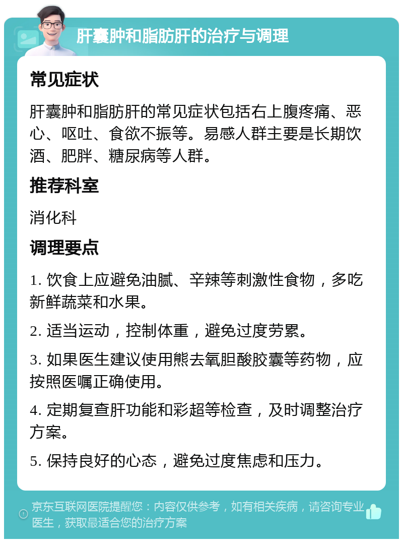 肝囊肿和脂肪肝的治疗与调理 常见症状 肝囊肿和脂肪肝的常见症状包括右上腹疼痛、恶心、呕吐、食欲不振等。易感人群主要是长期饮酒、肥胖、糖尿病等人群。 推荐科室 消化科 调理要点 1. 饮食上应避免油腻、辛辣等刺激性食物，多吃新鲜蔬菜和水果。 2. 适当运动，控制体重，避免过度劳累。 3. 如果医生建议使用熊去氧胆酸胶囊等药物，应按照医嘱正确使用。 4. 定期复查肝功能和彩超等检查，及时调整治疗方案。 5. 保持良好的心态，避免过度焦虑和压力。