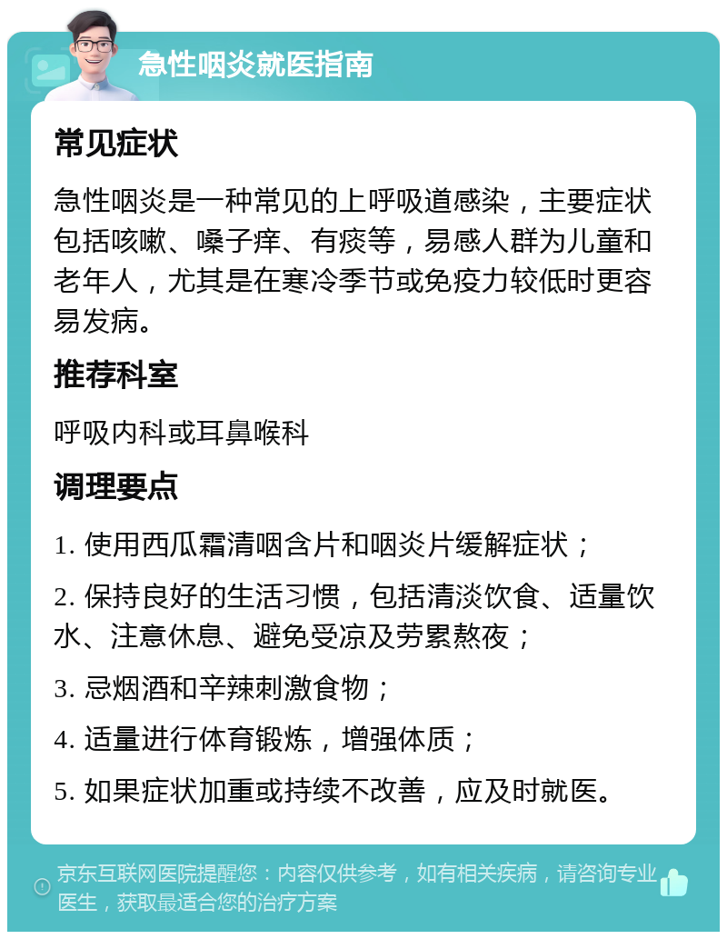 急性咽炎就医指南 常见症状 急性咽炎是一种常见的上呼吸道感染，主要症状包括咳嗽、嗓子痒、有痰等，易感人群为儿童和老年人，尤其是在寒冷季节或免疫力较低时更容易发病。 推荐科室 呼吸内科或耳鼻喉科 调理要点 1. 使用西瓜霜清咽含片和咽炎片缓解症状； 2. 保持良好的生活习惯，包括清淡饮食、适量饮水、注意休息、避免受凉及劳累熬夜； 3. 忌烟酒和辛辣刺激食物； 4. 适量进行体育锻炼，增强体质； 5. 如果症状加重或持续不改善，应及时就医。