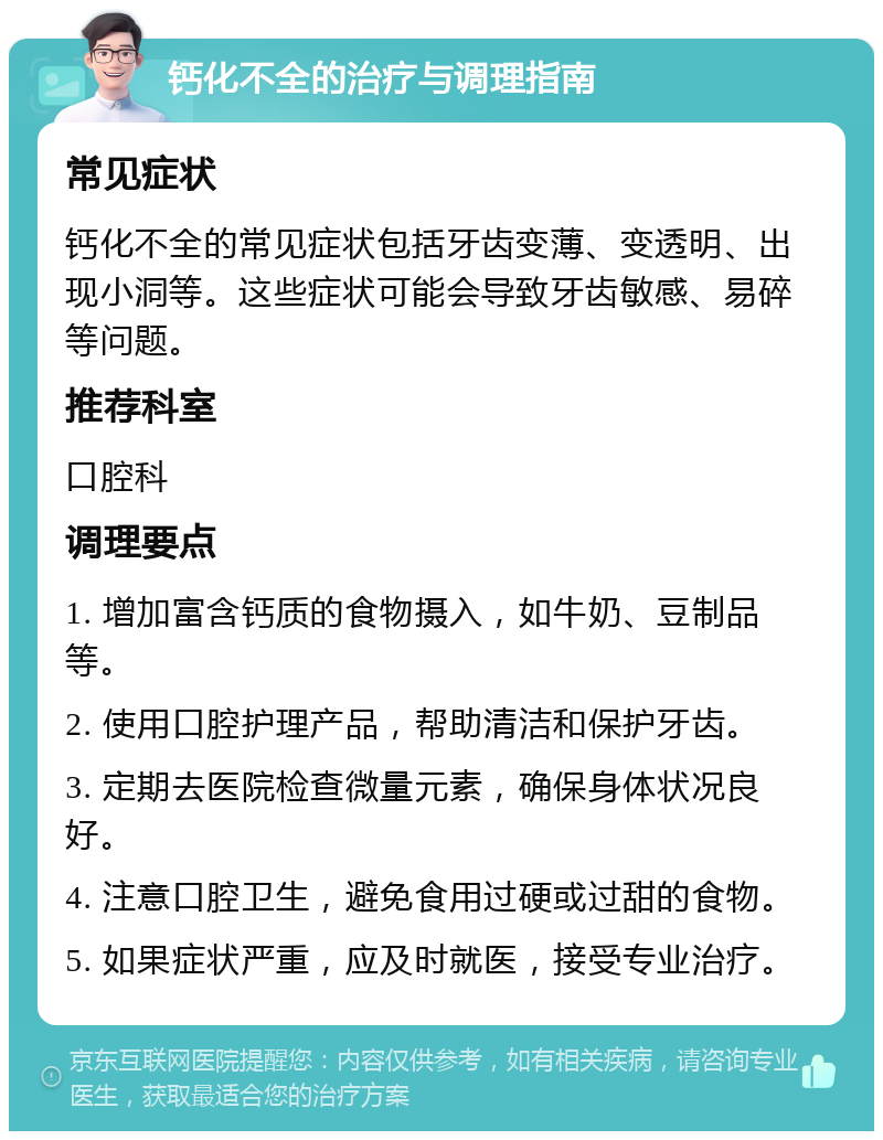 钙化不全的治疗与调理指南 常见症状 钙化不全的常见症状包括牙齿变薄、变透明、出现小洞等。这些症状可能会导致牙齿敏感、易碎等问题。 推荐科室 口腔科 调理要点 1. 增加富含钙质的食物摄入，如牛奶、豆制品等。 2. 使用口腔护理产品，帮助清洁和保护牙齿。 3. 定期去医院检查微量元素，确保身体状况良好。 4. 注意口腔卫生，避免食用过硬或过甜的食物。 5. 如果症状严重，应及时就医，接受专业治疗。