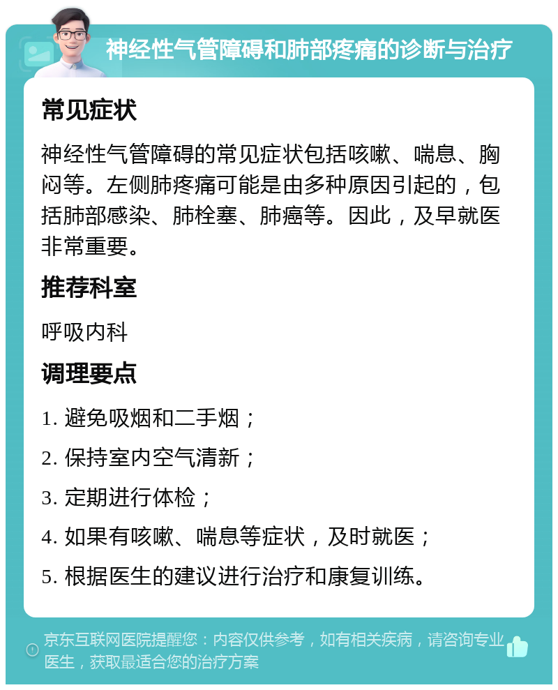 神经性气管障碍和肺部疼痛的诊断与治疗 常见症状 神经性气管障碍的常见症状包括咳嗽、喘息、胸闷等。左侧肺疼痛可能是由多种原因引起的，包括肺部感染、肺栓塞、肺癌等。因此，及早就医非常重要。 推荐科室 呼吸内科 调理要点 1. 避免吸烟和二手烟； 2. 保持室内空气清新； 3. 定期进行体检； 4. 如果有咳嗽、喘息等症状，及时就医； 5. 根据医生的建议进行治疗和康复训练。