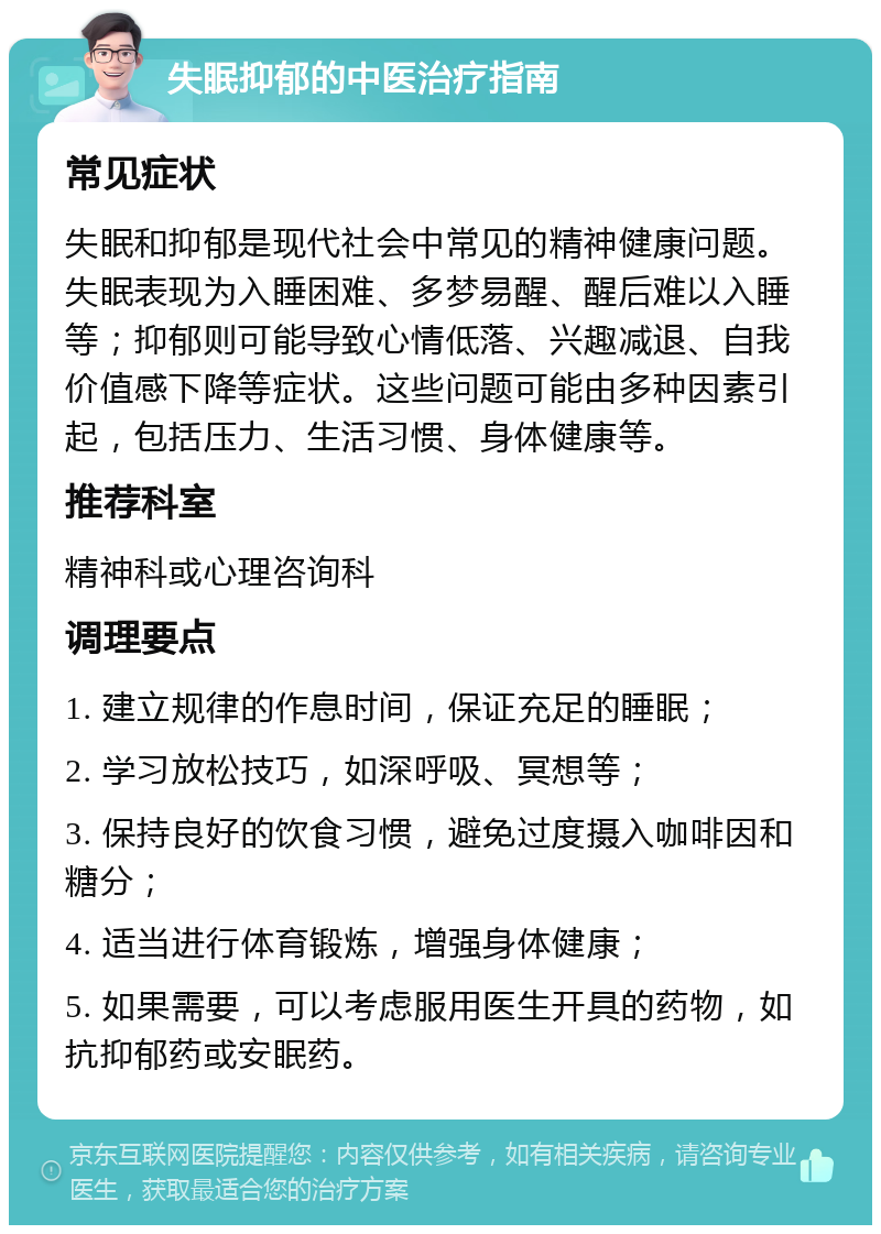 失眠抑郁的中医治疗指南 常见症状 失眠和抑郁是现代社会中常见的精神健康问题。失眠表现为入睡困难、多梦易醒、醒后难以入睡等；抑郁则可能导致心情低落、兴趣减退、自我价值感下降等症状。这些问题可能由多种因素引起，包括压力、生活习惯、身体健康等。 推荐科室 精神科或心理咨询科 调理要点 1. 建立规律的作息时间，保证充足的睡眠； 2. 学习放松技巧，如深呼吸、冥想等； 3. 保持良好的饮食习惯，避免过度摄入咖啡因和糖分； 4. 适当进行体育锻炼，增强身体健康； 5. 如果需要，可以考虑服用医生开具的药物，如抗抑郁药或安眠药。