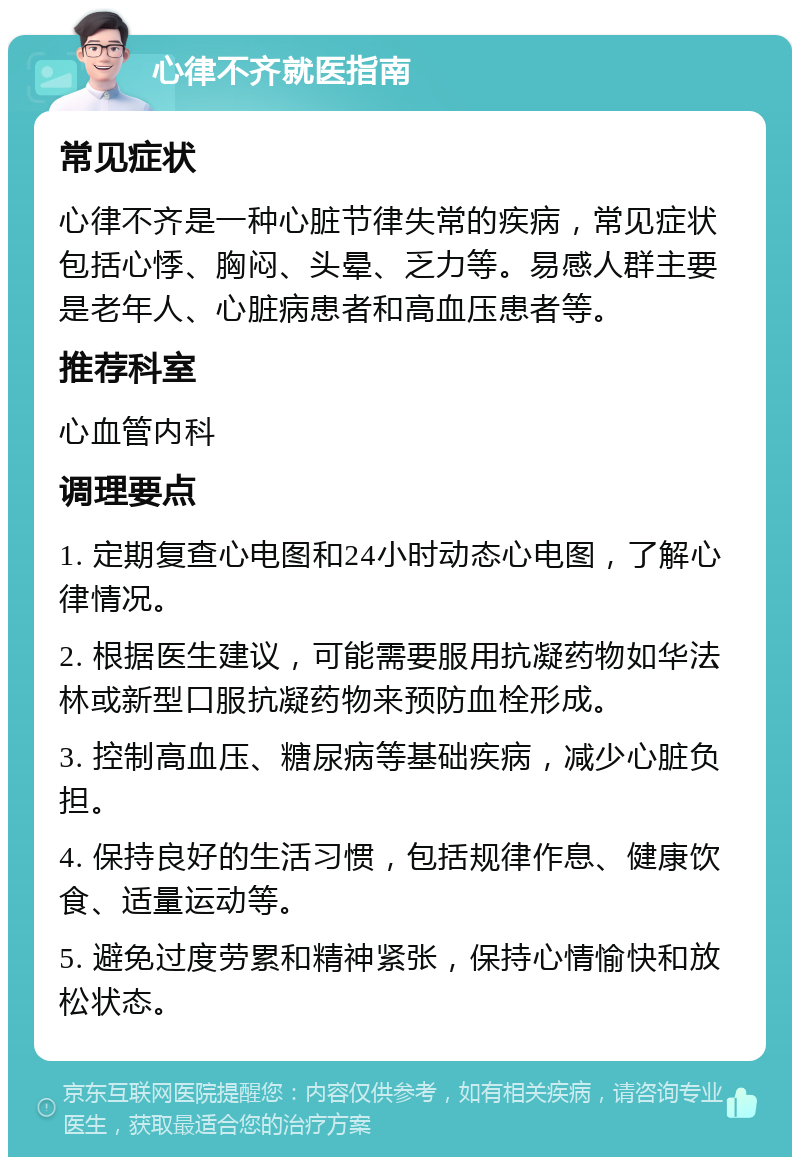 心律不齐就医指南 常见症状 心律不齐是一种心脏节律失常的疾病，常见症状包括心悸、胸闷、头晕、乏力等。易感人群主要是老年人、心脏病患者和高血压患者等。 推荐科室 心血管内科 调理要点 1. 定期复查心电图和24小时动态心电图，了解心律情况。 2. 根据医生建议，可能需要服用抗凝药物如华法林或新型口服抗凝药物来预防血栓形成。 3. 控制高血压、糖尿病等基础疾病，减少心脏负担。 4. 保持良好的生活习惯，包括规律作息、健康饮食、适量运动等。 5. 避免过度劳累和精神紧张，保持心情愉快和放松状态。