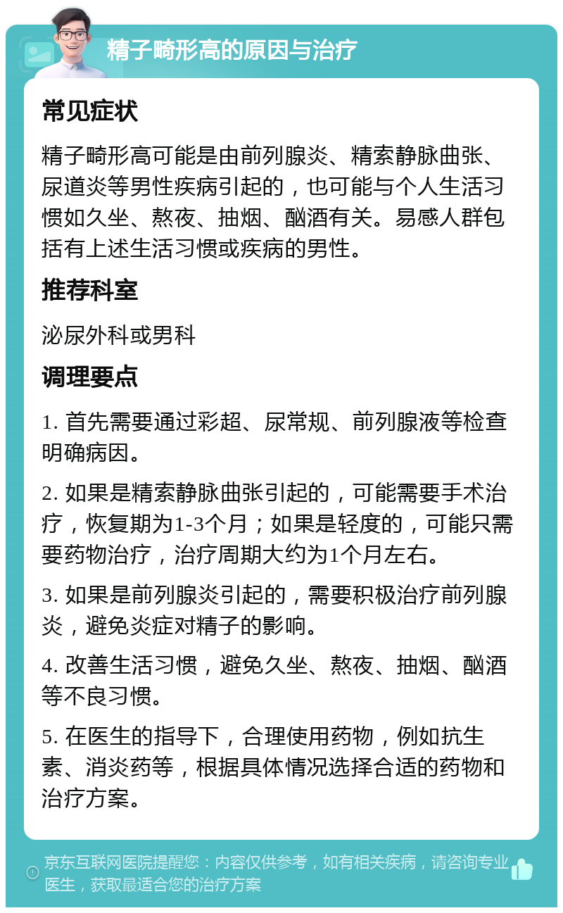 精子畸形高的原因与治疗 常见症状 精子畸形高可能是由前列腺炎、精索静脉曲张、尿道炎等男性疾病引起的，也可能与个人生活习惯如久坐、熬夜、抽烟、酗酒有关。易感人群包括有上述生活习惯或疾病的男性。 推荐科室 泌尿外科或男科 调理要点 1. 首先需要通过彩超、尿常规、前列腺液等检查明确病因。 2. 如果是精索静脉曲张引起的，可能需要手术治疗，恢复期为1-3个月；如果是轻度的，可能只需要药物治疗，治疗周期大约为1个月左右。 3. 如果是前列腺炎引起的，需要积极治疗前列腺炎，避免炎症对精子的影响。 4. 改善生活习惯，避免久坐、熬夜、抽烟、酗酒等不良习惯。 5. 在医生的指导下，合理使用药物，例如抗生素、消炎药等，根据具体情况选择合适的药物和治疗方案。