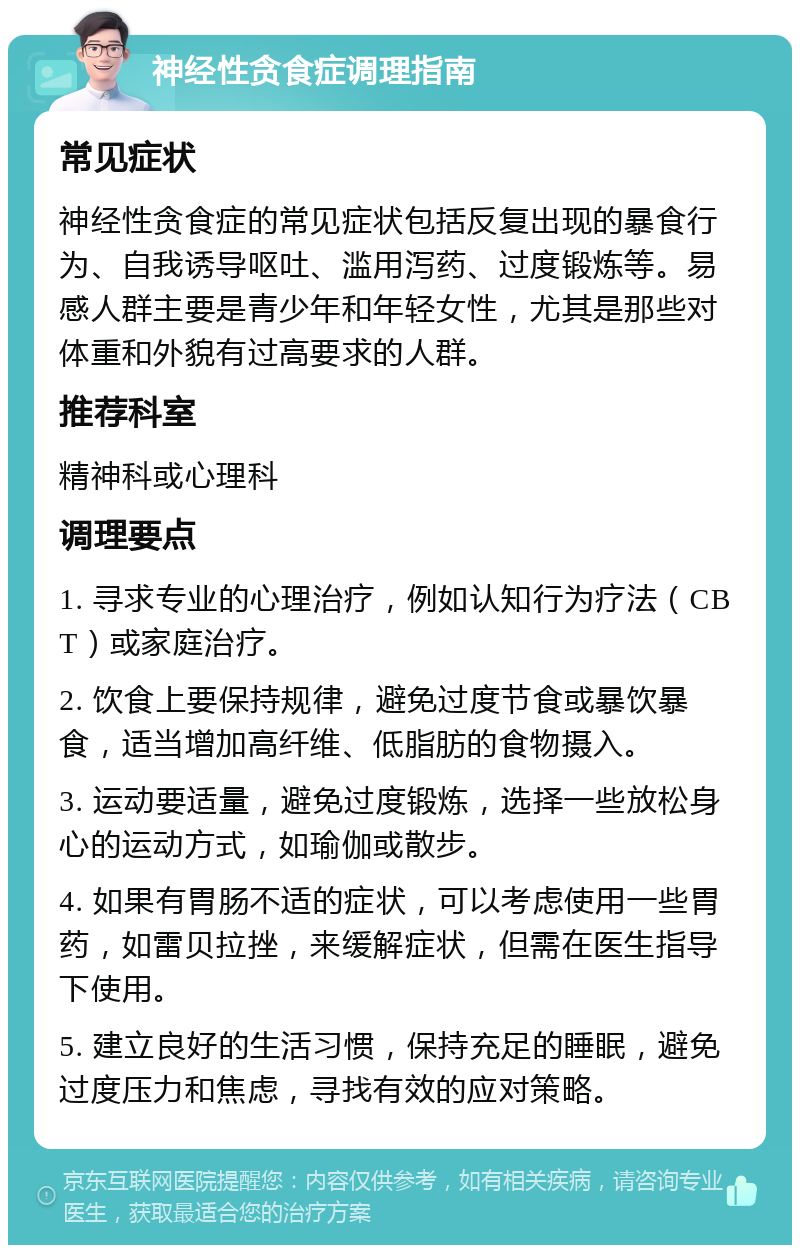 神经性贪食症调理指南 常见症状 神经性贪食症的常见症状包括反复出现的暴食行为、自我诱导呕吐、滥用泻药、过度锻炼等。易感人群主要是青少年和年轻女性，尤其是那些对体重和外貌有过高要求的人群。 推荐科室 精神科或心理科 调理要点 1. 寻求专业的心理治疗，例如认知行为疗法（CBT）或家庭治疗。 2. 饮食上要保持规律，避免过度节食或暴饮暴食，适当增加高纤维、低脂肪的食物摄入。 3. 运动要适量，避免过度锻炼，选择一些放松身心的运动方式，如瑜伽或散步。 4. 如果有胃肠不适的症状，可以考虑使用一些胃药，如雷贝拉挫，来缓解症状，但需在医生指导下使用。 5. 建立良好的生活习惯，保持充足的睡眠，避免过度压力和焦虑，寻找有效的应对策略。