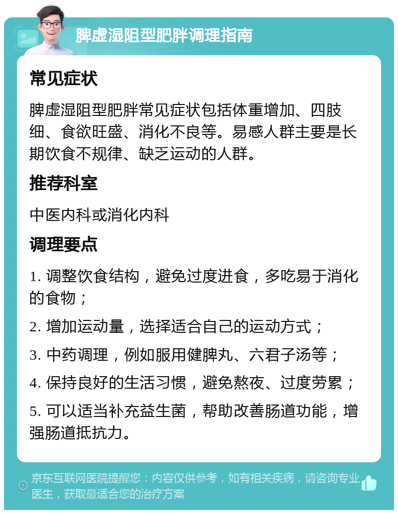 脾虚湿阻型肥胖调理指南 常见症状 脾虚湿阻型肥胖常见症状包括体重增加、四肢细、食欲旺盛、消化不良等。易感人群主要是长期饮食不规律、缺乏运动的人群。 推荐科室 中医内科或消化内科 调理要点 1. 调整饮食结构，避免过度进食，多吃易于消化的食物； 2. 增加运动量，选择适合自己的运动方式； 3. 中药调理，例如服用健脾丸、六君子汤等； 4. 保持良好的生活习惯，避免熬夜、过度劳累； 5. 可以适当补充益生菌，帮助改善肠道功能，增强肠道抵抗力。