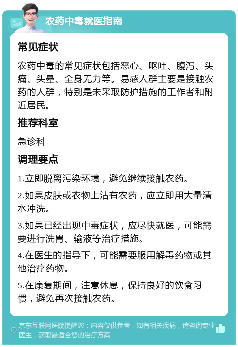 农药中毒就医指南 常见症状 农药中毒的常见症状包括恶心、呕吐、腹泻、头痛、头晕、全身无力等。易感人群主要是接触农药的人群，特别是未采取防护措施的工作者和附近居民。 推荐科室 急诊科 调理要点 1.立即脱离污染环境，避免继续接触农药。 2.如果皮肤或衣物上沾有农药，应立即用大量清水冲洗。 3.如果已经出现中毒症状，应尽快就医，可能需要进行洗胃、输液等治疗措施。 4.在医生的指导下，可能需要服用解毒药物或其他治疗药物。 5.在康复期间，注意休息，保持良好的饮食习惯，避免再次接触农药。