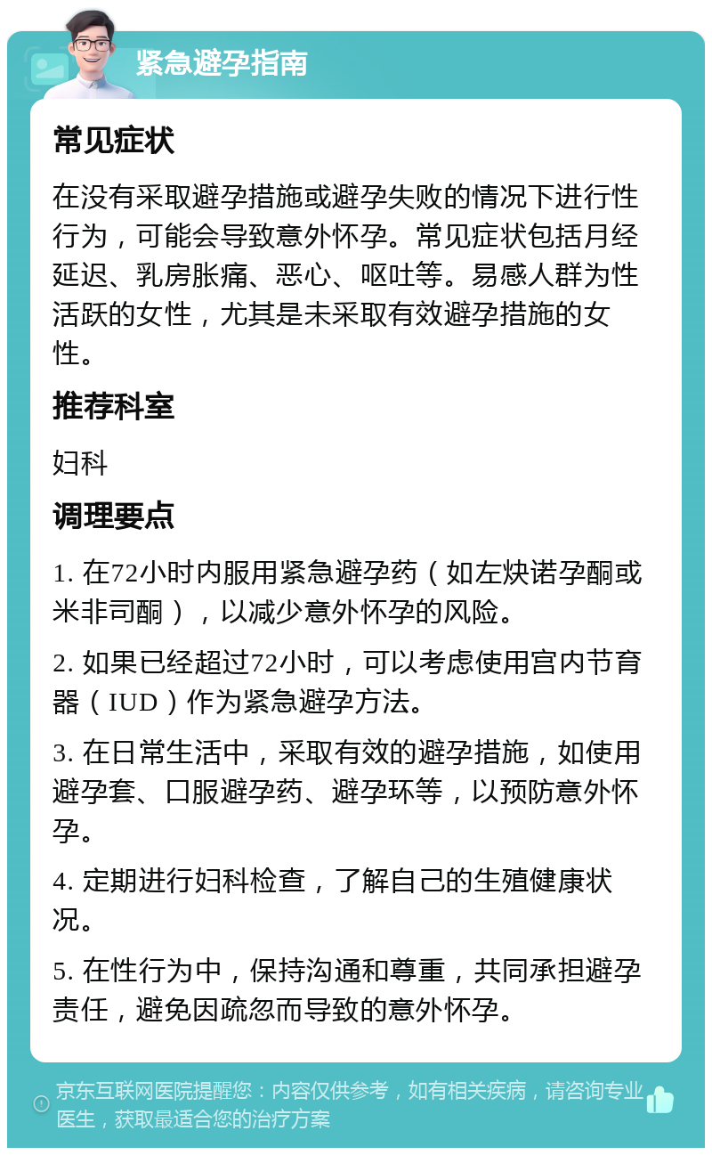 紧急避孕指南 常见症状 在没有采取避孕措施或避孕失败的情况下进行性行为，可能会导致意外怀孕。常见症状包括月经延迟、乳房胀痛、恶心、呕吐等。易感人群为性活跃的女性，尤其是未采取有效避孕措施的女性。 推荐科室 妇科 调理要点 1. 在72小时内服用紧急避孕药（如左炔诺孕酮或米非司酮），以减少意外怀孕的风险。 2. 如果已经超过72小时，可以考虑使用宫内节育器（IUD）作为紧急避孕方法。 3. 在日常生活中，采取有效的避孕措施，如使用避孕套、口服避孕药、避孕环等，以预防意外怀孕。 4. 定期进行妇科检查，了解自己的生殖健康状况。 5. 在性行为中，保持沟通和尊重，共同承担避孕责任，避免因疏忽而导致的意外怀孕。