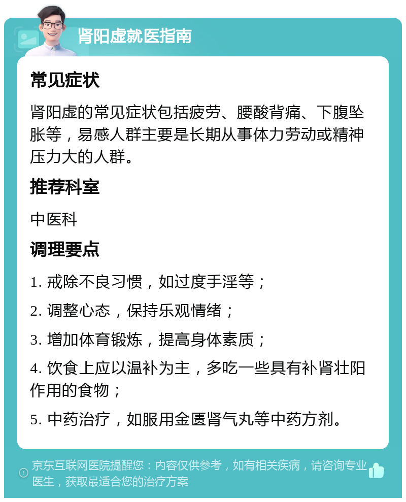 肾阳虚就医指南 常见症状 肾阳虚的常见症状包括疲劳、腰酸背痛、下腹坠胀等，易感人群主要是长期从事体力劳动或精神压力大的人群。 推荐科室 中医科 调理要点 1. 戒除不良习惯，如过度手淫等； 2. 调整心态，保持乐观情绪； 3. 增加体育锻炼，提高身体素质； 4. 饮食上应以温补为主，多吃一些具有补肾壮阳作用的食物； 5. 中药治疗，如服用金匮肾气丸等中药方剂。