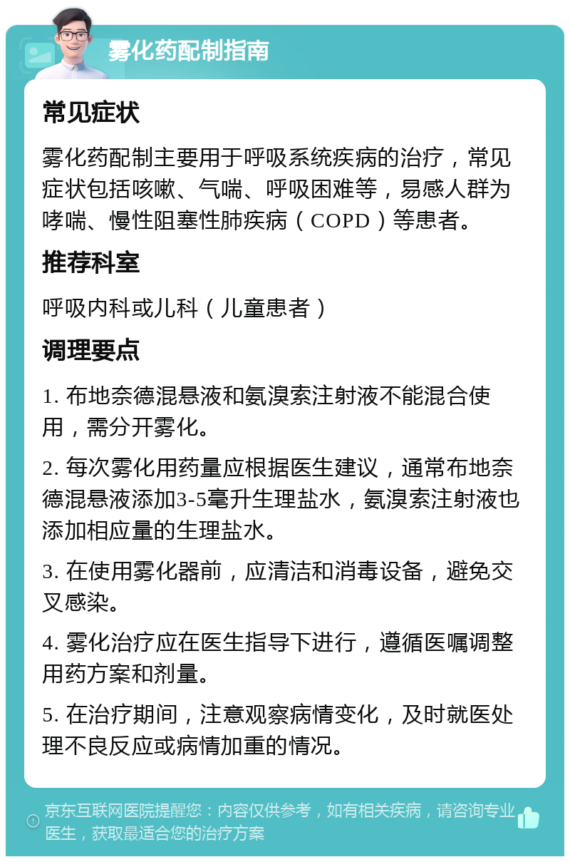 雾化药配制指南 常见症状 雾化药配制主要用于呼吸系统疾病的治疗，常见症状包括咳嗽、气喘、呼吸困难等，易感人群为哮喘、慢性阻塞性肺疾病（COPD）等患者。 推荐科室 呼吸内科或儿科（儿童患者） 调理要点 1. 布地奈德混悬液和氨溴索注射液不能混合使用，需分开雾化。 2. 每次雾化用药量应根据医生建议，通常布地奈德混悬液添加3-5毫升生理盐水，氨溴索注射液也添加相应量的生理盐水。 3. 在使用雾化器前，应清洁和消毒设备，避免交叉感染。 4. 雾化治疗应在医生指导下进行，遵循医嘱调整用药方案和剂量。 5. 在治疗期间，注意观察病情变化，及时就医处理不良反应或病情加重的情况。