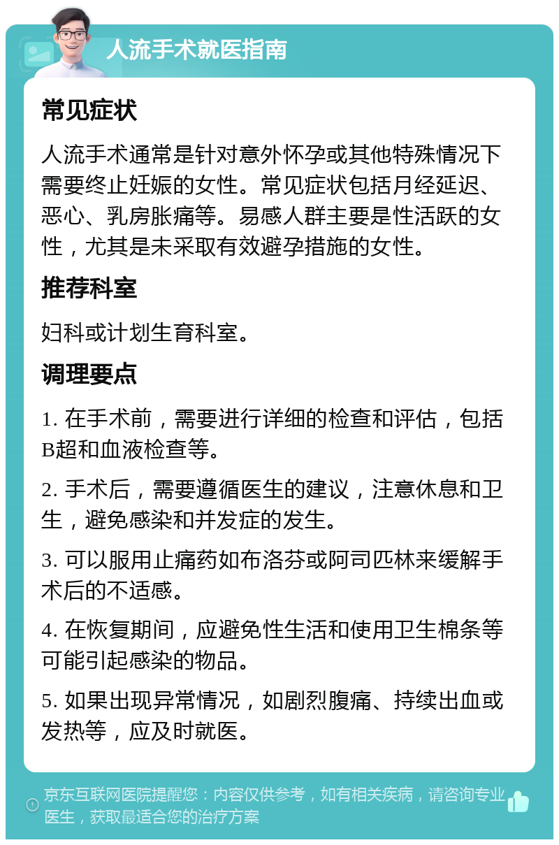 人流手术就医指南 常见症状 人流手术通常是针对意外怀孕或其他特殊情况下需要终止妊娠的女性。常见症状包括月经延迟、恶心、乳房胀痛等。易感人群主要是性活跃的女性，尤其是未采取有效避孕措施的女性。 推荐科室 妇科或计划生育科室。 调理要点 1. 在手术前，需要进行详细的检查和评估，包括B超和血液检查等。 2. 手术后，需要遵循医生的建议，注意休息和卫生，避免感染和并发症的发生。 3. 可以服用止痛药如布洛芬或阿司匹林来缓解手术后的不适感。 4. 在恢复期间，应避免性生活和使用卫生棉条等可能引起感染的物品。 5. 如果出现异常情况，如剧烈腹痛、持续出血或发热等，应及时就医。