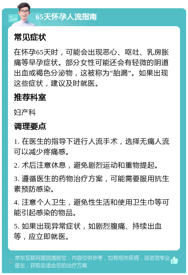 65天怀孕人流指南 常见症状 在怀孕65天时，可能会出现恶心、呕吐、乳房胀痛等早孕症状。部分女性可能还会有轻微的阴道出血或褐色分泌物，这被称为“胎漏”。如果出现这些症状，建议及时就医。 推荐科室 妇产科 调理要点 1. 在医生的指导下进行人流手术，选择无痛人流可以减少疼痛感。 2. 术后注意休息，避免剧烈运动和重物提起。 3. 遵循医生的药物治疗方案，可能需要服用抗生素预防感染。 4. 注意个人卫生，避免性生活和使用卫生巾等可能引起感染的物品。 5. 如果出现异常症状，如剧烈腹痛、持续出血等，应立即就医。