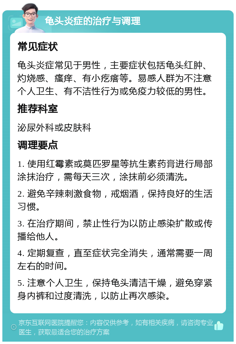 龟头炎症的治疗与调理 常见症状 龟头炎症常见于男性，主要症状包括龟头红肿、灼烧感、瘙痒、有小疙瘩等。易感人群为不注意个人卫生、有不洁性行为或免疫力较低的男性。 推荐科室 泌尿外科或皮肤科 调理要点 1. 使用红霉素或莫匹罗星等抗生素药膏进行局部涂抹治疗，需每天三次，涂抹前必须清洗。 2. 避免辛辣刺激食物，戒烟酒，保持良好的生活习惯。 3. 在治疗期间，禁止性行为以防止感染扩散或传播给他人。 4. 定期复查，直至症状完全消失，通常需要一周左右的时间。 5. 注意个人卫生，保持龟头清洁干燥，避免穿紧身内裤和过度清洗，以防止再次感染。