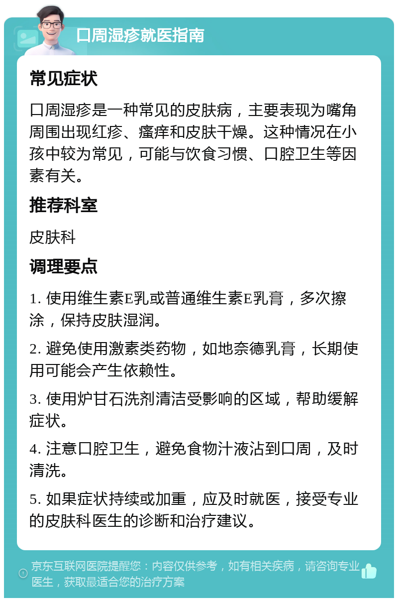 口周湿疹就医指南 常见症状 口周湿疹是一种常见的皮肤病，主要表现为嘴角周围出现红疹、瘙痒和皮肤干燥。这种情况在小孩中较为常见，可能与饮食习惯、口腔卫生等因素有关。 推荐科室 皮肤科 调理要点 1. 使用维生素E乳或普通维生素E乳膏，多次擦涂，保持皮肤湿润。 2. 避免使用激素类药物，如地奈德乳膏，长期使用可能会产生依赖性。 3. 使用炉甘石洗剂清洁受影响的区域，帮助缓解症状。 4. 注意口腔卫生，避免食物汁液沾到口周，及时清洗。 5. 如果症状持续或加重，应及时就医，接受专业的皮肤科医生的诊断和治疗建议。