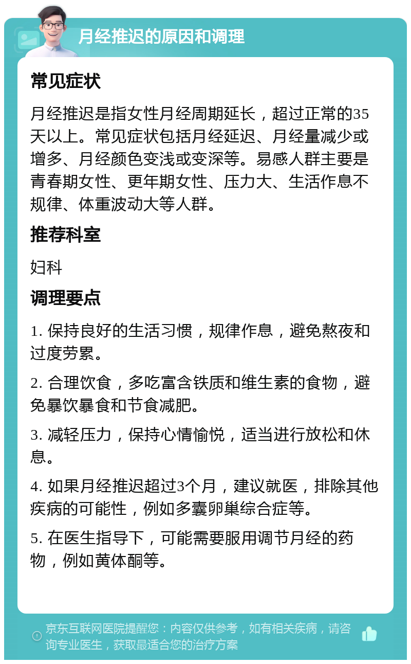 月经推迟的原因和调理 常见症状 月经推迟是指女性月经周期延长，超过正常的35天以上。常见症状包括月经延迟、月经量减少或增多、月经颜色变浅或变深等。易感人群主要是青春期女性、更年期女性、压力大、生活作息不规律、体重波动大等人群。 推荐科室 妇科 调理要点 1. 保持良好的生活习惯，规律作息，避免熬夜和过度劳累。 2. 合理饮食，多吃富含铁质和维生素的食物，避免暴饮暴食和节食减肥。 3. 减轻压力，保持心情愉悦，适当进行放松和休息。 4. 如果月经推迟超过3个月，建议就医，排除其他疾病的可能性，例如多囊卵巢综合症等。 5. 在医生指导下，可能需要服用调节月经的药物，例如黄体酮等。