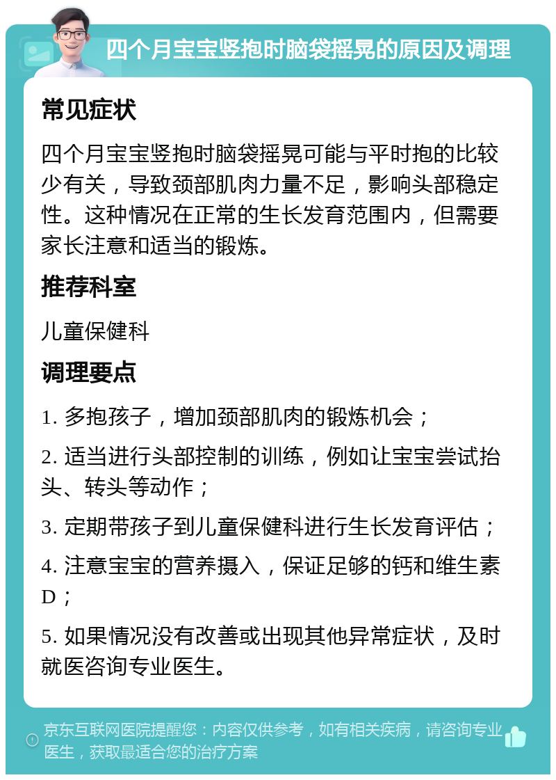 四个月宝宝竖抱时脑袋摇晃的原因及调理 常见症状 四个月宝宝竖抱时脑袋摇晃可能与平时抱的比较少有关，导致颈部肌肉力量不足，影响头部稳定性。这种情况在正常的生长发育范围内，但需要家长注意和适当的锻炼。 推荐科室 儿童保健科 调理要点 1. 多抱孩子，增加颈部肌肉的锻炼机会； 2. 适当进行头部控制的训练，例如让宝宝尝试抬头、转头等动作； 3. 定期带孩子到儿童保健科进行生长发育评估； 4. 注意宝宝的营养摄入，保证足够的钙和维生素D； 5. 如果情况没有改善或出现其他异常症状，及时就医咨询专业医生。