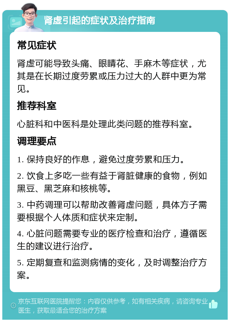 肾虚引起的症状及治疗指南 常见症状 肾虚可能导致头痛、眼睛花、手麻木等症状，尤其是在长期过度劳累或压力过大的人群中更为常见。 推荐科室 心脏科和中医科是处理此类问题的推荐科室。 调理要点 1. 保持良好的作息，避免过度劳累和压力。 2. 饮食上多吃一些有益于肾脏健康的食物，例如黑豆、黑芝麻和核桃等。 3. 中药调理可以帮助改善肾虚问题，具体方子需要根据个人体质和症状来定制。 4. 心脏问题需要专业的医疗检查和治疗，遵循医生的建议进行治疗。 5. 定期复查和监测病情的变化，及时调整治疗方案。