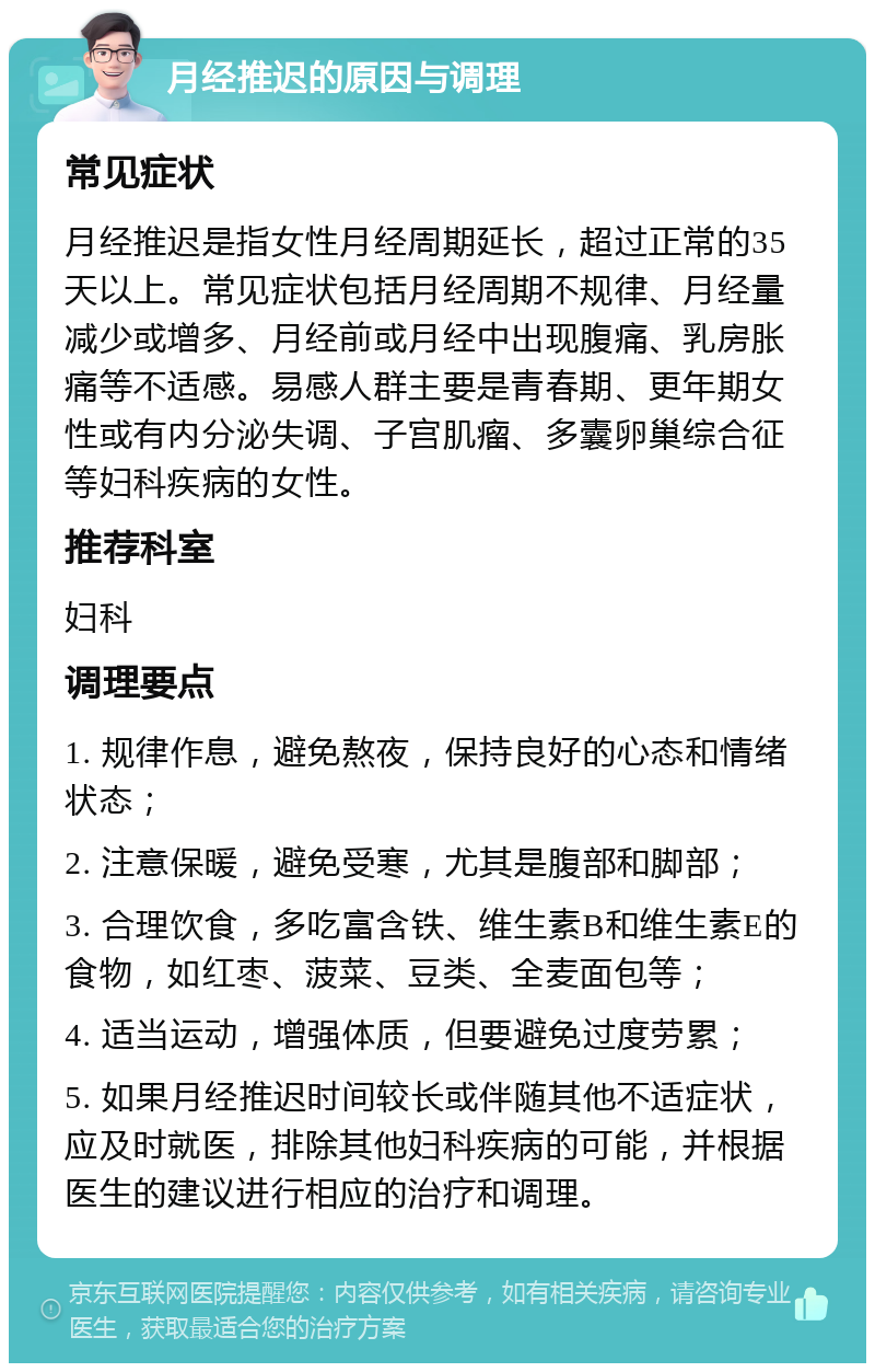 月经推迟的原因与调理 常见症状 月经推迟是指女性月经周期延长，超过正常的35天以上。常见症状包括月经周期不规律、月经量减少或增多、月经前或月经中出现腹痛、乳房胀痛等不适感。易感人群主要是青春期、更年期女性或有内分泌失调、子宫肌瘤、多囊卵巢综合征等妇科疾病的女性。 推荐科室 妇科 调理要点 1. 规律作息，避免熬夜，保持良好的心态和情绪状态； 2. 注意保暖，避免受寒，尤其是腹部和脚部； 3. 合理饮食，多吃富含铁、维生素B和维生素E的食物，如红枣、菠菜、豆类、全麦面包等； 4. 适当运动，增强体质，但要避免过度劳累； 5. 如果月经推迟时间较长或伴随其他不适症状，应及时就医，排除其他妇科疾病的可能，并根据医生的建议进行相应的治疗和调理。