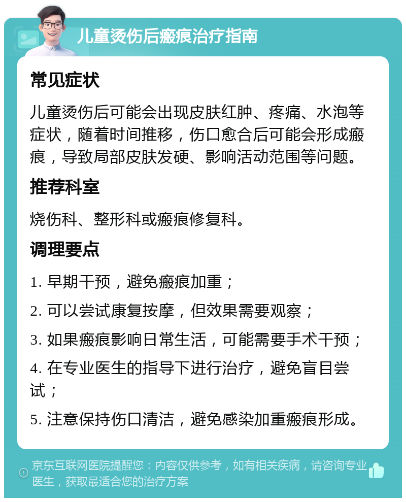 儿童烫伤后瘢痕治疗指南 常见症状 儿童烫伤后可能会出现皮肤红肿、疼痛、水泡等症状，随着时间推移，伤口愈合后可能会形成瘢痕，导致局部皮肤发硬、影响活动范围等问题。 推荐科室 烧伤科、整形科或瘢痕修复科。 调理要点 1. 早期干预，避免瘢痕加重； 2. 可以尝试康复按摩，但效果需要观察； 3. 如果瘢痕影响日常生活，可能需要手术干预； 4. 在专业医生的指导下进行治疗，避免盲目尝试； 5. 注意保持伤口清洁，避免感染加重瘢痕形成。