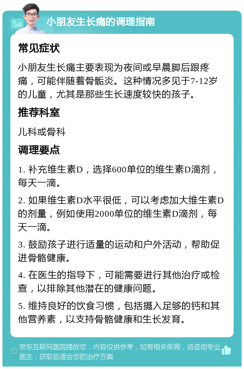 小朋友生长痛的调理指南 常见症状 小朋友生长痛主要表现为夜间或早晨脚后跟疼痛，可能伴随着骨骺炎。这种情况多见于7-12岁的儿童，尤其是那些生长速度较快的孩子。 推荐科室 儿科或骨科 调理要点 1. 补充维生素D，选择600单位的维生素D滴剂，每天一滴。 2. 如果维生素D水平很低，可以考虑加大维生素D的剂量，例如使用2000单位的维生素D滴剂，每天一滴。 3. 鼓励孩子进行适量的运动和户外活动，帮助促进骨骼健康。 4. 在医生的指导下，可能需要进行其他治疗或检查，以排除其他潜在的健康问题。 5. 维持良好的饮食习惯，包括摄入足够的钙和其他营养素，以支持骨骼健康和生长发育。