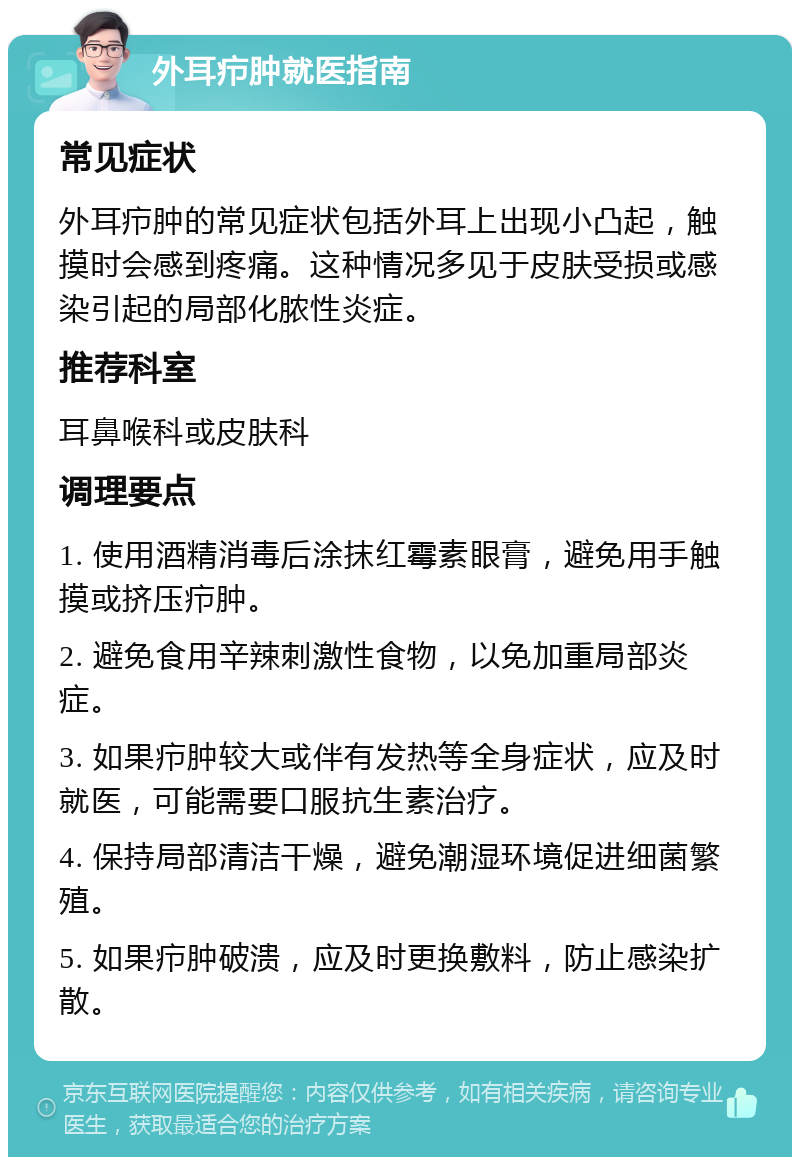 外耳疖肿就医指南 常见症状 外耳疖肿的常见症状包括外耳上出现小凸起，触摸时会感到疼痛。这种情况多见于皮肤受损或感染引起的局部化脓性炎症。 推荐科室 耳鼻喉科或皮肤科 调理要点 1. 使用酒精消毒后涂抹红霉素眼膏，避免用手触摸或挤压疖肿。 2. 避免食用辛辣刺激性食物，以免加重局部炎症。 3. 如果疖肿较大或伴有发热等全身症状，应及时就医，可能需要口服抗生素治疗。 4. 保持局部清洁干燥，避免潮湿环境促进细菌繁殖。 5. 如果疖肿破溃，应及时更换敷料，防止感染扩散。