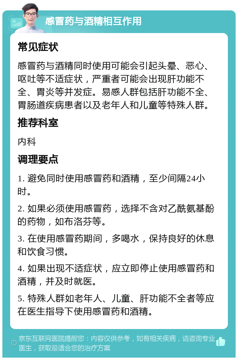 感冒药与酒精相互作用 常见症状 感冒药与酒精同时使用可能会引起头晕、恶心、呕吐等不适症状，严重者可能会出现肝功能不全、胃炎等并发症。易感人群包括肝功能不全、胃肠道疾病患者以及老年人和儿童等特殊人群。 推荐科室 内科 调理要点 1. 避免同时使用感冒药和酒精，至少间隔24小时。 2. 如果必须使用感冒药，选择不含对乙酰氨基酚的药物，如布洛芬等。 3. 在使用感冒药期间，多喝水，保持良好的休息和饮食习惯。 4. 如果出现不适症状，应立即停止使用感冒药和酒精，并及时就医。 5. 特殊人群如老年人、儿童、肝功能不全者等应在医生指导下使用感冒药和酒精。