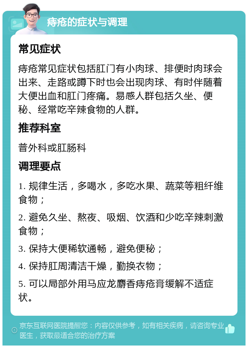 痔疮的症状与调理 常见症状 痔疮常见症状包括肛门有小肉球、排便时肉球会出来、走路或蹲下时也会出现肉球、有时伴随着大便出血和肛门疼痛。易感人群包括久坐、便秘、经常吃辛辣食物的人群。 推荐科室 普外科或肛肠科 调理要点 1. 规律生活，多喝水，多吃水果、蔬菜等粗纤维食物； 2. 避免久坐、熬夜、吸烟、饮酒和少吃辛辣刺激食物； 3. 保持大便稀软通畅，避免便秘； 4. 保持肛周清洁干燥，勤换衣物； 5. 可以局部外用马应龙麝香痔疮膏缓解不适症状。